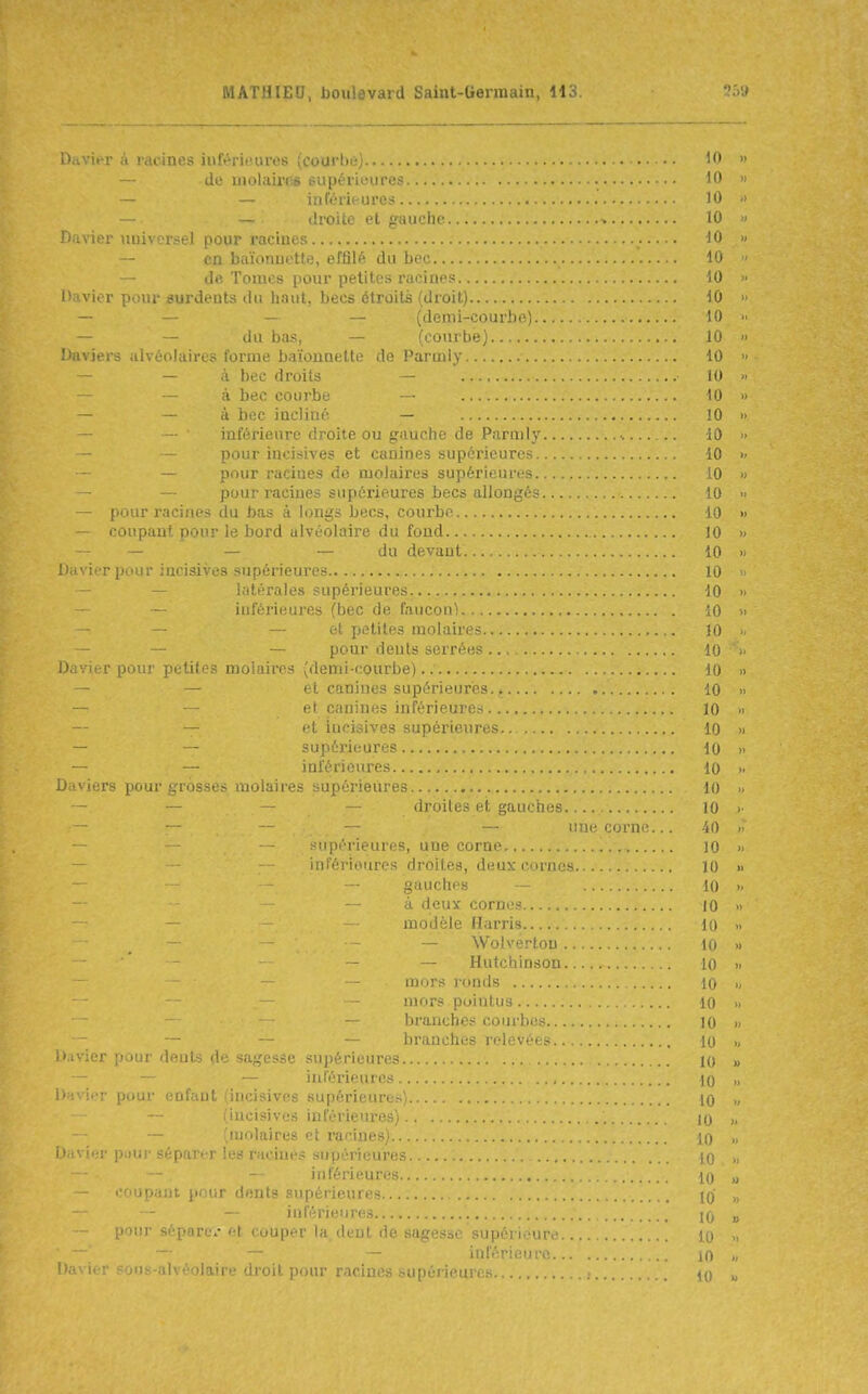 Davier à racines inférieures {courlii;; ^0 » — do uiolaiiT.6 siipériL-uro^ 10 » — — inférieures '0 ■ - droile et gauche i icr miivcrsel pour i-aciues - — en baïiiiiuotte, effilé du bec .... 10 ' — de, Tomes pour petites racines 10 >• l'avler pour siurdents ilii hnuL becs étroits (droit) 10 » — - (demi-courbe) H)  — — du i);is, — (courbe) 10  Daviers alvéolaires forme baïonnette de Parmly 10 » — — à bec droits — 10 » — — à bec courbe — tO » - - à bec incliné — 10 » inférieure droite ou giiuche de Parmly 10 ■> — — pour incisives et canines supérieures 10 >- — pour racines de molaires supérieures 10 » — pour racines supérieures becs allongér^ 10 <• — pour racines du bas à longs becs, courbe 10 » — coupant pour le bord alvéoi aire du fond 10 » — — — — du devant 10 » i r {l 'iir incisives supérieures 10 - — latérales supérieures 10 • — iuférieures (bec de faucon) 10 >■ — — — et petites molaires 10 >< — — — pour deuls serrées 10 - D.jvir-r pour pi'tifr? molniros (demi-courbe)..' 10 >i et canines supérieures 10 et canines inférieures .... 10 » — et iucisives supérieures 10 » — — supérieures 10 » — — inférieures 10 >. Daviers pour grosses molaires supérieures ••••• 10 — — _ _ droites et gauches 10 >■ une corne... 40  — .^uiirrieures, une corne 10 >■ — - - inférieures droites, deux cornes 10 » gauches 10 .. à deux cornes.. 10 » — — modèle Harris.. 10 — WolverloLi . ... Kt » — Hutchinson. .10 >■ mors ronds lu . mors pointus lo „ — branche.-^ coiirbr.< 10 „ — branches relevées 10 „ Davier pour dents de sagesse supérieures lo „ — — — inférieures , 10 „ i' ivicr pour enfant (incisives supérieure.-^)... 10 ., (incisives inférieures) 10 >. — (ujolaires et i-aeines) 10 i hiv'mv pour séparer les racines supérieun'- i c — — inférieuri's , '.i ; coupant pour dents supérieures.. — — inférieures pour sépare^- et couper la dcnl de sagesse supérieure.. — — — — inférieure... Ii.ivier sons-alvéolaire droit pour racines supérieures