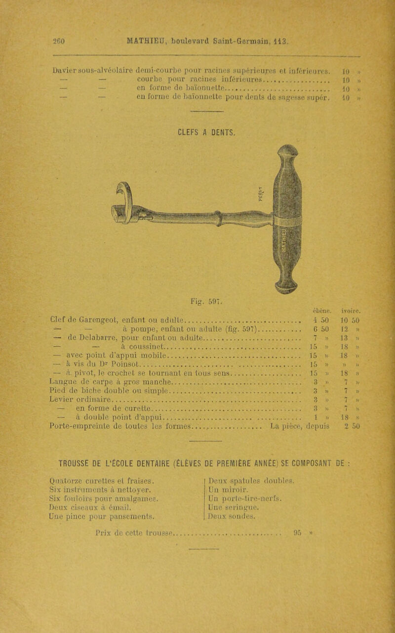 Davier sous-alvéolaire demi-courbe pour racines supérieures et inférieures. lo . — — courlîc pour racines inférieures 10 » — — en forme de baïonnette 10 „ — — eu forme de baïonnette pour dents de sagesse supér. Fig. 597. Clef de Garengeot, enfant ou adiillo i 50 10 50 — — à pompe, enfant on iidulte (fig. 597) 6 50 12 » — de Delabarre, pour enfant on adulte 7 » 13 •> — — à coussinet 15 » 18 ■• — avec point d'appui mobile 15 » 18 ■ — à vis du Df Poinsot i 15 » » — à pivot, le crochet se tournant en tou.s sens 15 « 18 Langue de carpe à gros manclie ^ >■ 7 >- Pied de biche double ou simple .1 » 7 Levier ordinaire 3 ■ 7 — en forme de curette ^ 7 - — à double point d'appui 1 » IS  Porte-empreinte de toutes les formes La pièce, depuis 2 50 TROUSSE DE L'ÉCOLE DENTAIRE (ÉLÈVES DE PREMIÈRE ANNÉE) SF COMPOSANT DE Quatorze curettes et fraises. Six instruments à nettoyer. Six fonioii's pour amalgames. Deux ci.seaux à émail. Une pince pour pansements. Deux spatules douhir Un miroir. Un porto-tire-nerfs. Une seringue. Deux sondes. I.') »