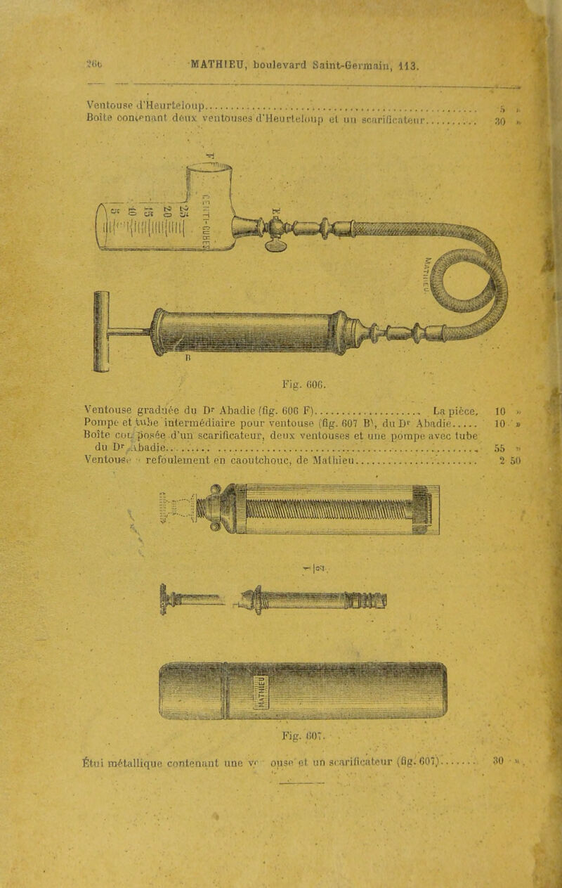 Ventouse d'Heurteloiip Boîte oon^pnant denx ventouses d'Heurleloup et un scarificateur Fig. 60G. Ventouse graduée du D- Abadie (fig. 60G F) La pièce, 10 ■ Pompe et lujte intermédiaire pour ventouse (fig. 607 B\ duD'' Abadie 10 Boîte COL. posée-d'un scixrificateur, deux ventouses et une pompe avec tube du D'-...ibadie... • 55 Ventouei' • refoulement en caoutchouc, de Mathieu. 2 ôn Étui mélalUqur, coritonuiit uni Fi p. (iOî. lusr i;l t.:n S( aril'iMl'^nr {fif.'. 007}.