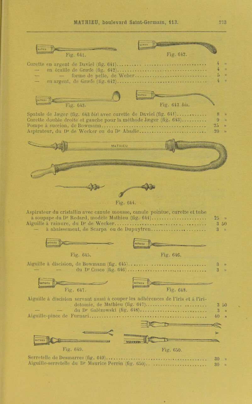 Fig. 041. Fia. 6'»2. Curette en argent do Daviel (flg. G41) — en écaille île r.rrpfo (fijj;. Ml) — — Ibnue tic pelle, Je Weber â — en argent, île Grœfe (tig. 6i2) ' '^^^^^'^ ' Fig'i 643. ^^^^^^Fig. 643 bil ^^'^^^'^X Spatule de Jtegor (fig. 643 bis\ avec curette de Daviel (Qg. 641) , 8 Curette double droite et gauche pour la méthode Jreger (flg. 643) !) Pompe à succion, de Bowmann 25 Aspirateur, du Df de Wccker ou du D Abadie 20 M/kTMIEU Fig. G44. Aspirateur du cristallin avec canule mousse, canule pointue, curette et tube à soupape du Rediird, modèle Mathieu (fig. 644) 25 » Aiguille à rainure, du D de Wecker 3 50 — à abaissement, de Scarpa ou de Dupuylreu 3 » Fig. 645. Fig. 646. Aiguille à discision, de Bowmann (fig. 64.')) 3 » — — du Cnsco (flg. 040) 3 » {MWMItU ■ ^ |WT1ltll Fig. 647.  Fig. 648. Aiguille à discision servant aussi à couper les adhérences de l'iris et à l'iri- dotomie, de Mathieu (fig. 647) 3 50 — — du D' GaU'zo\v-:l;i (fig. (!i8) 3 » Aiguilic-pincc de Furnari 40 » ^l»^!!^^^^— ' — ^^[j^ii^'HjC  '''^ «=-1 Fig. 640. Fig. 650. Serre telle de Desmarres (fig. 649) ,30 » Aiguille-serretelle du !)• .Maurice Pcrrin (flg. 6.50) ,