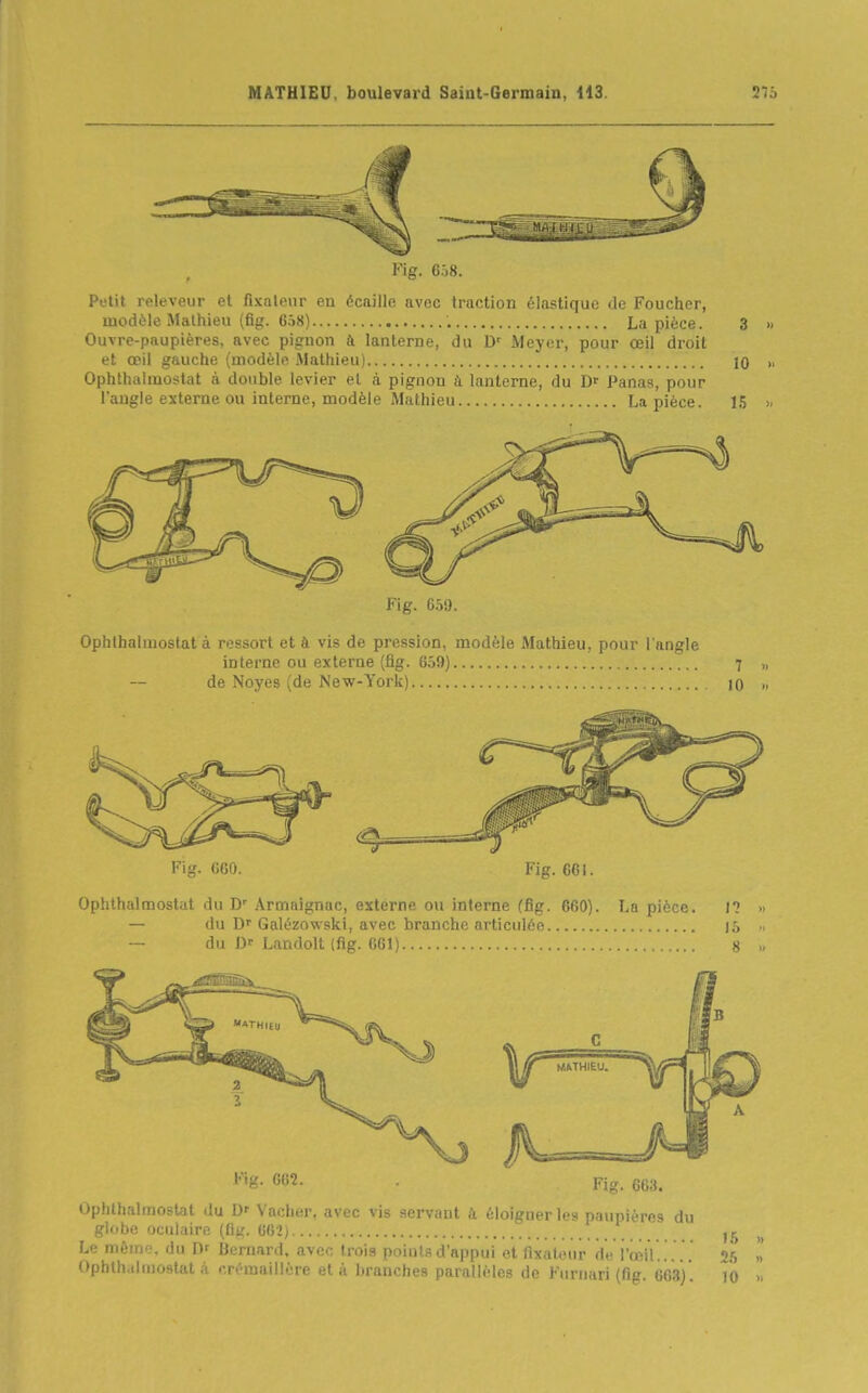 Fig. 6Ô8. Petit releveur et fixalenr en écaille avec traction élastique de Foucher, modèle Mathieu (fig. 658) La pièce. 3 » Ouvre-paupières, avec pignon à lanterne, du Meyer, pour œil droit et œil gauche (modèle Mathieu) 10 „ Ophthaimoslat à double levier et à. pignon à lanterne, du Dr Panas, pour l'angle externe ou interne, modèle Mathieu La pièce. 15 >. Fig. 6.iO. Ophthalmostat à ressort et à vis de pression, modèle Mathieu, pour l'angle interne ou externe (fig. 6ô9) 7 „ de Noyés (de New-York) lO » Ophthalmostat du D' Armnignac, externe ou interne (fig. 660). La pièce. — du Df Galézowski, avec branche articulée — du Df Landolt (fig. 661) I? 15 8 '••K- Fig. 6(13. Ophthalmostat du D' Vacher, avec vis servant à éloigner le» paupières du globe oculaire (fit,'. 66î) Le mémo, du T)' Bernard, avec trois points d'appui et fixateur de l'œil.. . . . 25 » Ophlh.tiuiostat à crémaillère et à branches pnrnlléles do Kiirnari (fig. 663). io »