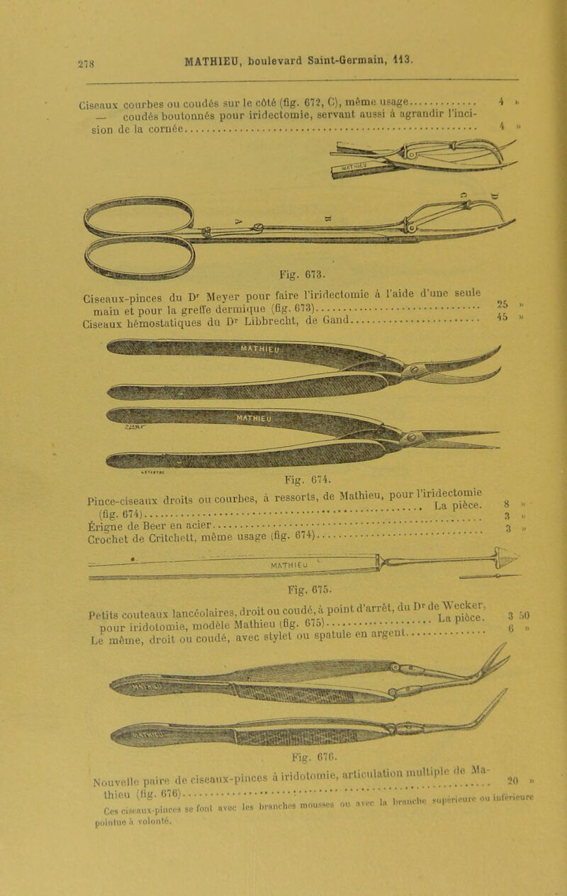 Ciseaux courbes ou coudés sur le côté (fig. 67î, C), même usage — coudés boulonnés pour iridectomie, servant aussi à agrandir l'inci- sion de la cornée Fig. 673. Ciseaux-pinces du D' Meyer pour faire l'iridectomie à l'aide d une seule main et pour la greffe dermique (fig. 673) Ciseaux hémostatiques du D-- Libbrecht, de Gand Fig. 674. Pince-ciseaux droits ou courbes, à ressorts, de Mathieu. P°^ l'i^^ectomie ^ (fig. 674) ...... 3 . Érigne de Béer en acier ^ Crochet de Critchett, même usage (fig. 674) —  MATHIEU  li''' Fig. 675. Petits couteaux lancéolaires, droit ou coudé à point d'arrêt, du Dr de Jccker, ^ . ^ nour iridolomie, modèle Mathieu (fig. 67o) • i ^ „ Le même, droit ou coudé, avec stylet ou spatule on argent mg. 670. Nouvelle paire de ciseaux-pinces à iridolomie, arliculaUon mulu,u Hç. Ma- ^ thieu (fig. 676) :, 'iSnche guuèrieurc ou iuféricurc Cesc.s.aux-pin... se font avec les branche, mo„».se« ou avec la l.rauche «upene pointue à volonté.