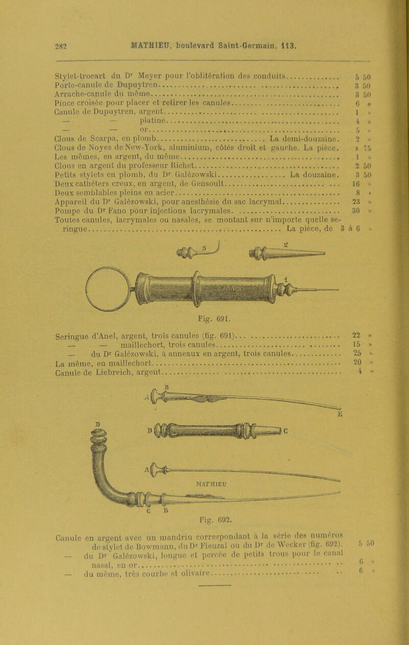 Stylet-trocart du D' Meyer pour rnliliti^ralion fins cnndiiils 5 50 Porte-canule de Dupuytrcn . 350 Arrache-canule du nièiue 3 50 Pince croisée pour placer et retirer les canules 6 » Canule de Dupuylren, argent j ,, — — platine 4 „ — — or 5 „ Clous de Scarpa, en plomb La demi-douzaine. 2 « Clous de Noyés dcNcw-York, aluminium, côtés droit et gauche. La pièce. » '5 Les mêmes, en argent, du môme 1 0 Clous en argent du professeur Richet 2 50 Petits stylets en plomb, du D Galézowski La douzaine. 3 50 Deux cathéters creux, en argent, de Gensoult 16 >■ Deux semblables pleins en acier 8 • Appareil du D' Galézowski, pour anesthésie du sac lacrymal T.i » Pompe du D^ Fano pour injections lacrymales 30  Toutes canules, lacryniMle? ou iiasal'^=. montant sur n'importe quelle se- ringue La pièce, de 3 à 6 >- Fig. 691. Seringue d'Anel, argent, trois canules (fig. 691) 22 >■ — — maillechort, trois canules 15 ■• — du Df Galézowski, à anneaux en argent, trois canules 25 » La même, en maillechort ?0  Canule de Liebreich, argent i Fig. 692. Canule en argent avec un mandrin correspondant à la série dos numéros de stylet de Bowmann, du D' Fieuzal ou du I)' de Wecker (fig. 692). 5 oi — du l)f Galézowski, longue et percée de petits trous pour lo canal nasal, eu or — (lu même, très courbe et olivairn