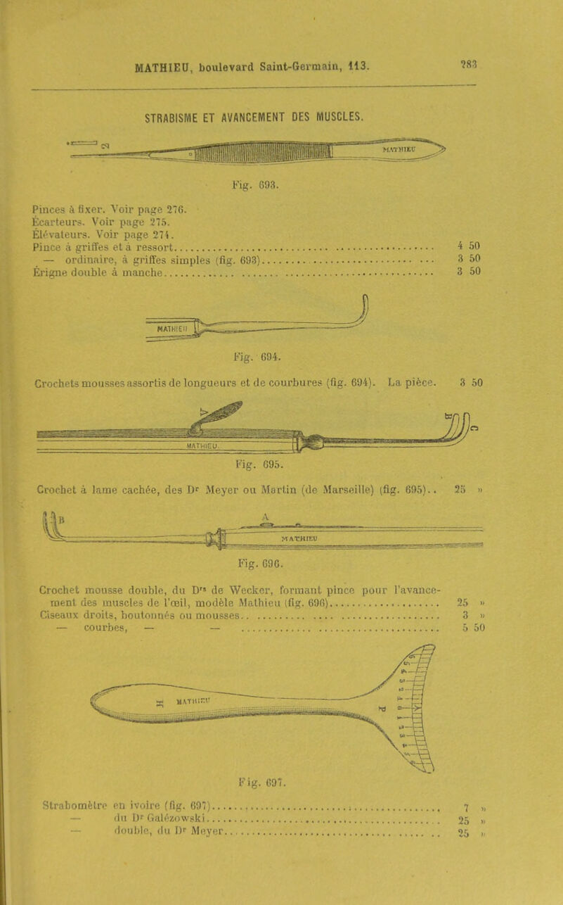 STRABISME ET AVANCEMENT DES MUSCLES. Fig. 693. Pinces à fixer. Voir page 276. Écarteur?. Voir puge 27.S. Élévateurs. Voir page 274. Pince à griffes et à ressort 4 50 — ordinaire, à griffes simples (fig. 693) 3 50 Érigne double à manche 3 50 MATHIEU Fig. 694. Crochets mousses assortis de longueurs et de courbures {fig. 694). La pièce. 3 50 MATHIEU, ~  Fig. 695. Crochet à lame cachée, des D' Meyer ou Martin (de Marseille) (fig. 695).. 23 » ^ -—ZZ:^^^^ MATHIEU ^  Fig. 696. Crochet mousse double, du D de Wcckor, iDniuuu. piiKf puiu i.ivaiior- roent des muscles de l'œil, modèle Mathieu (fig. 696) 25 » Ciseaux droits, boutonnés ou mousses 3 » — courbes, — — 5 50 Fig. 007. Strabomètre en ivoire {fig. 697;.... — du Galézowski ili)ul)|p, <lii I) Meyer.. 7 25 25