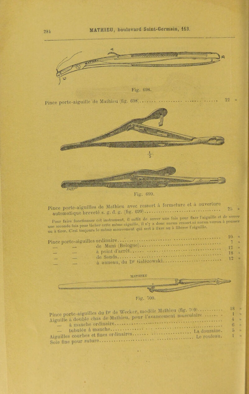 28i Fig. 099. Pince porte-aisuillcs de Mathieu avec ressort à fermeture et à ouverture ^ automaUquc breveté s. {,'. d. g. (fig. C!)9) .... ra..e ronCicue.. et ..st,....e..t. i. -rat do sc.^ un« fois fî»;:;;::; une seconde lois pour UV.hcr cctl« même .nginlle, il i. 5 a ^'^ -, ! .■ ôc. CVsl toujours 1.- m«.no mouvom.-nt qui sort i fixer ou . l.l.er..T 1 ..gu.Il. m ■■ l'iucn porte-aiguilles ordinaire „ _ — de Mani (Bologne) „ _ __ à point d'arrêt ' „ _ _ de Simds •; » _ _ à aimeaii, du Dr (ialézowski MATHIEU ri<r. 00. _ à uianclio ordinaire _ lubulée à mauclie |,a aiuuauic Aiguilles courbes et fines orduiairrs • • • Soie fine pour suture