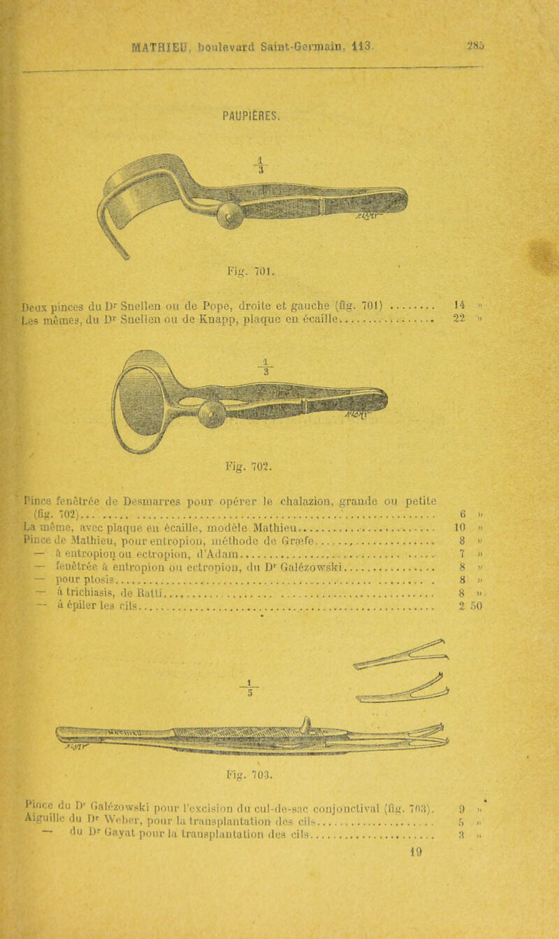 PAUPIÈRES. 1 3 Fii;. 701. '>eux pinces du D Snellen ou de Pope, droite et gauche (fig. 701) 14 Las mômes, du Snellen ou de Knapp, plaque eu écaille Tl Fig. 702. Pince fenùtrée de Desuiarres pour opérer le chalazion, grande ou petite (fiîJ. 702)... 6 La même, avec plaque en écaille, modèle Mathieu 10 Pince de Mathieu, pour entropion, méthode de Grçefe 8 - à entropion ou ectropion, d'Adam 7 - fenètréo à entropion ou ectropion, du D'Galézowski 8 pour ptosi? 8 - à trichiasis, de Rulti 8 ■ à épiler les cils 2 l'ig. 703. Pince du D' r,alézow«ki pour l'excision du cul-de-sac conjonctival (fiiï. 7n3). 9 Aiguille du D' WVIkt, pour hi transplantation des cilr. h — du D Gnyiit piiiir l.i transplantation des cils :i 19