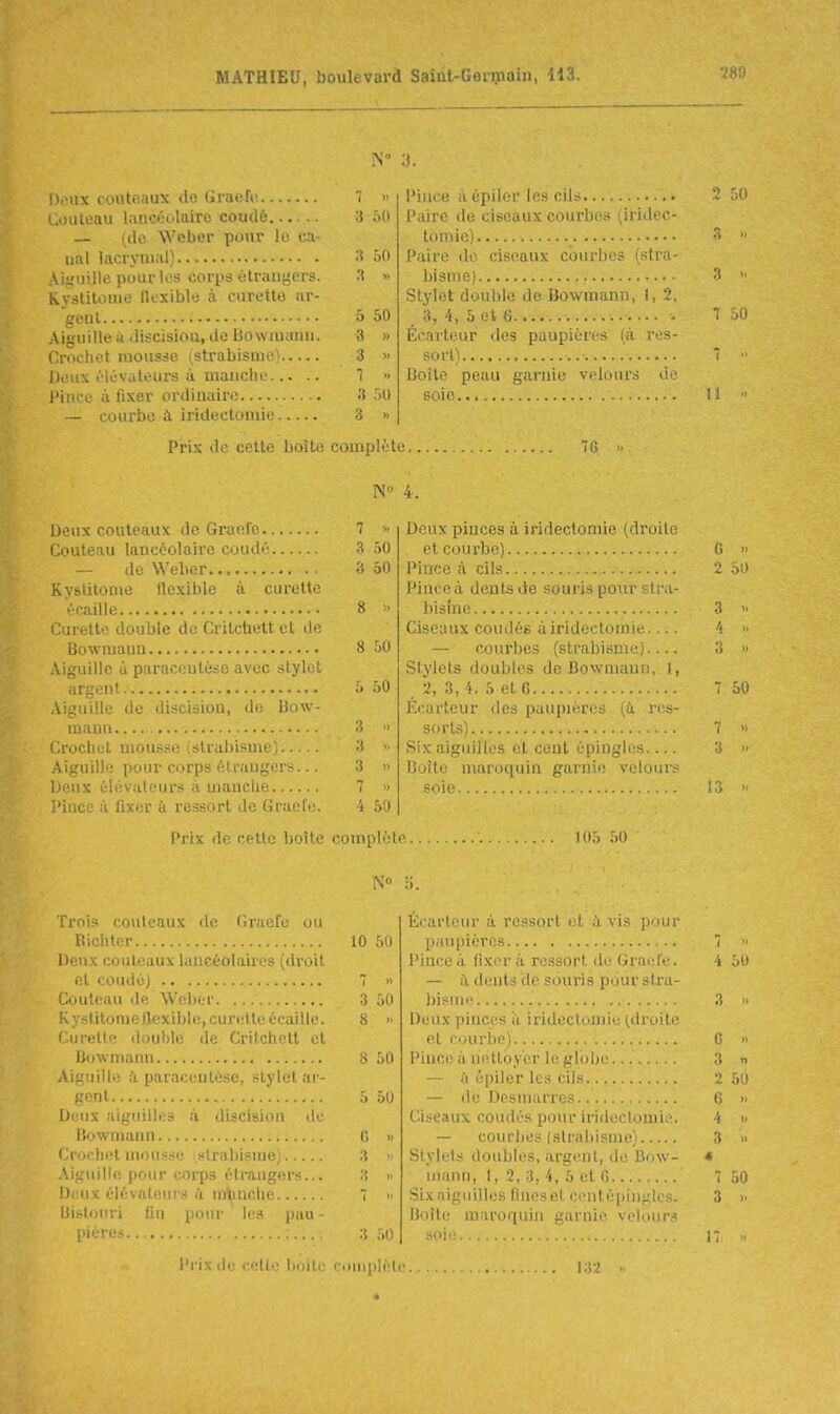 Doux couteaux do Graefiî 7 » Couteau huicéolaire coudé 3 50 — (de Wcber pour !o ca- nal lacrymal) ôO Aifjuille pour li!s coriis èlranyers. » Kyslitome flexible à curette ar- gent 5 50 Aiguille à discisiou, de Bowiuann. 3 » Crochet mousse ^strabisme) 3 » Deux iHévaleurs à mauche 'i » Pince à fixer ordiuaire 3 50 — courbe à iridectomie 3 » Deux couteaux de Gracie 7 Couteau lancéolaire coudé ^ 50 — de Weber ■> 50 Kystitonie flexible à curette écaille 8 » Curette double de Crilchett et de Bowmaua 8 50 Aiguille 4 paraccutcso avec stylet argent 5 50 Aiguille de disciaion, de Bow- maun  Crochet mousse (strabisme; 3 >- Aiguille pour corps étrangers... 3 » Deux élévateurs à manche 7 » Pince à fixer à ressort de Gracie. 4 50 Trois couteaux de (iraefe ou Richlcr 10 ,'>0 Deux couteaux luucéolaires (droit et coudé) 7 '< Couteau de Weber 3 50 Kystitome flexible, curette écaille. 8 >■ Curette double de Critchett et Bowmanu 8 50 Aiguille à paracentèse, stylet ar- gent 5 50 Di;ux aiguilles ;i discisiou de liowmann G » Crochet mousse strabisme) 3 » Aiguille pour corps étrangers... 3 » Deux élévateurs h nitmche 7 » Uislouri fin pour les pau - piérus. 3 50 Piiice à cpiler les cils 50 Paire de ciseaux courbes (iridec- tomie) ^  Paire do ciseaux courbes (stra- bisme) 3 >■ Stylet double de Bowmann, I, 2, 3, 4, 5 et 6 7 50 Écai'teur des paupières (à res- sort) 7 Boîte peau garnie velours de soie... 11  Deux piuces à iridectomie (droite et courbe) G » Pince à cils 2 50 Pince à dents de souris pour stiM- bisîne 3 Ciseaux coudés uiridectomie.... 4 >■ — courbes (strabisme).... 3 » Stylets doubles de Bowmann, I, 2, 3, 4. 5 et 6 7 50 Kcarleur des paupières (ù. res- sorts) 7 » Six aiguilles et cent épingles 3 <> Boîte maroquin garnie velours soie 13 '< Écartcur à rc.'^sorl (;t, ii vis pour p.iupicros 7  Pince à fixera ressort d(! Graete. 4 50 — à dents de souris pour stra- bisme 3  Deux pinces u iridectomio (droite et courbe) ....... G » Piuce à nettoyer le globe 3 n — h épiler les cils 2 50 — de Desmarres 6 » Ciseaux coudés pour iridectomie. 4 » — courbes (slrabisme) 3 » Stylets doubles, argent, île Bow- « inann, 1, 2, 3, 4, 5 et G 7 50 Sixniguilics fineset centépingk's. 3 >■ Boîte marorpiin garnie velour.s soie 17 Prix de cette boîte complète 7G >• N» 4. Prix de cette boîte complète HI5 50 l'i'ix de cette boile complèlr . . \.\-;