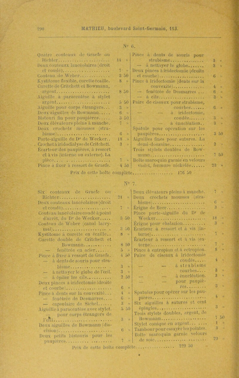 ,.)0 MATHIEU, boulevara b^mi (jumiain, 113. N 0. (JiiiiLi'e C'iiiii :iM' lie (.iracfc oi.i Richter ...'... neuxooulf.Lii.v i.aicûolaires(droit et coude) -. Coutoau de Webcr Kvstiloiiie llexible, curetteôcaille. Onrette de Çritchett et Bowmnnn, argont Aiguille, à paracentèse ii stylet argent Aiguille pour corps étrangers... Deux aiguilles «li; Bowmann liistouri lin pour paupière? lieux élévateurs pleins à manche. Deux crochiîls mousses (stra- bisme) : Portc-aiguillo du D de Wecker.. Crochctàiridoilialyse de Çritchett. Écarteur des paupières, à ressort et avis (interne ou externe). La pièce Pince à fixer à ressort de Graefe. Prix de cette boite couteaux li^ liiariv (m Uicliter Deux couteaux lancéolaires (droit et coudé) Couteau lancéolaire coudé ùpoint d'arrûl, du de Wecker Couteau de Wcber (canal lacry- mal) Kystitome à curette en écaille.. Curette double de Çritchett et Bowmann — fenèlrée en acier Pince à fixer à ressort de Graefe. — à dents de souris pour stra- bisme — à nelloyer le globe de l'œil. — à épiler les cils Deux pinces àiridectomie [droitr et courbe) Pince il dents sur la convexité... — fenètrée do Desmarrcs — capaulaire de Sieliel Aiguille à paracentèse avec stylet. — pour corps étrangers de l'cftl Deux aiguilles de Bowmann (dis- cisioni Deux petits bistouris pour les ]>îiupièros Prix de celte boUi 8 >) 8 50 :> 50 3 >. C  y 50 6 18 3 4 50 Pince à dents de souris pour strabisme — à nettoyer le globe Deux pinces ;1 irideclouiie (droite et courbe) Pince à iridectomie (dents sur la convexité) — feuêtrôe de Desmarres . — il cils Paire de ciseaux pourstrabisui .^ courbes — — à irideclomie, coudée — — a énucléation.. Spatule, pour opération sur les paupières Aiguilles fines pour sutures. La demi-douzaine. Trois stylets doubles de Bow- mann .' Boîte maroquin garnie'en velours violï'l, feriuure nickelée complète ITG 50 21 3 50 3 50 8 » 8 50 5  4 50 3  2 50 (i >i 4 >. G 3 5 50 complète Doux élévateurs pleins à manche. Deux crochets mousses (stra- bisme) Érigue de Beer Pince porte-aiguille du D'' Ir Wecker... Érigne pour chalaziou Écnrtenr à ressort et à vis '(in- terne) Écarleur à ressort et à vis (ex- terne) Pince à entropion et à cctropiun. Paire de ciseaux à iridectomie coudés _ - à strabisme courl)es.,.. — à énucléiition. — — pour paupiè- res Spatules pour opérer sur les pau- pières Six aiguilles à sutures et cent épingles Trois stylets doubles, argent, di^ Hiiwiuann Stylet coniqnc en argent Tambour pour essayer les pointes Boîte maroquin garnie veloui-s de soie . TV.) 50 (i  . 3 50 3 -, 50 23 0(1 2'.i