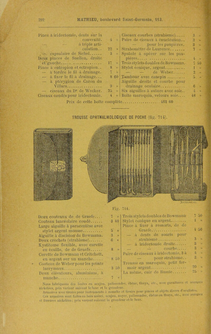 Piuce à iridectomie, dciits sur l<i Cit-eaux courLos (strabisme) ;i M couvnxité. •4 >, Paire de ciseaux .'i (''nucléatiou.. 3 )> il triple l'irli- — pour les paupières. •J it culiitiou.. 1} 7 )l a il Spatule à. opérer sur les pau- Deij^ pinces de Suelléo, droilo. 4 >( 17 >■ Trois stylets doubles de Bowuiann. 1 50 Pince il onUopion et cctropiou.. 8 1' Stylet conique,, argent I » — k tordre le fil à drainage. — à fixer le fil à drainage... 7 )t — — de Weber 2 Jl 8 60 — à pléryglou de Caron du Aiguille droite et courbe pour 9 » 6 11 — ciseaux du D' de Wecker. 25 Six aiguilles à suture avec soie.. 4 11 Ciseaux coudés pour iridecloniie. 4 )i Hoite maroquin, velours soie 48 H Prix de cette boîte complète 4B2 GO TROUSSE OPHTHALIVIOLOGIQUE DE POCHE (lî«. 714). Deux couteaux de de Graefe.... Couteau lancéolairc coudé Large aiguille paracentèse avec stylet argent mousse Aiguille à discisiou de Bowniauu. Deux crochets {strabisme) Kystilomc flexible, avec curette eu écaille, de de Graefe Curette de Bowmann etCritchett, en argent sur un manche Couteau de Weber pour les points lacrymaux Deux élévateurs, aluminium, h manche Nous fabriquons de» boites en aciijou nifliclécs, prix variant suivant le luxe et 1 Armoires avec tiroirs pour iustrumeiils Ces ariniiirfls «out laites en l>ois noirci, et ferrures nickelées; prix variant suivant 7 » 3 40 » G » 8 >. 8 50 3 60 7 » 3AII0UIICAV. Fi-'. 714. Trois stylets doubles de Bowmann Stylet conique en argent Pince à fixer à ressorts, de de Graefe.. — à dents do souris pour strabisme a iridectonue droite — ~ courbe Paire de ciseaux à iridectomie, 3 à — pour strabisme.. Trousse en maroquin, petit fer- moir argent l,a même, cuir de ttussie 7 50 I • i .•,() 3 . 3 3 ■ palissandre, èl)èuo, lliuyn, etc., avec garnitures et scrrur. a graïuleur. •i nianclie ot tiroirs pour pinces et objets riivei-s d'oeulisle-.. acajou, noyer, palissandre, élu^nn ou thuya, etc., ni ■ - la (jrandour et le luxe.