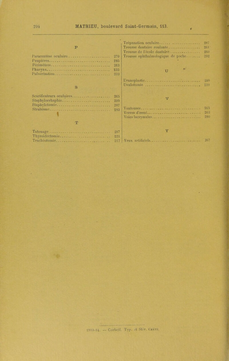 294 l'araccnlèse oculaire 270 Paupières 285 Pcrimètrcs 203 Pharynx ï3o Pulvérisation ï.r.i S ScariDcaleurs oculaires «65 Staphylorrhnphie 209 Stapiiylotomic 287 Strabisnii' 283 Tatouagp Tlxyroïtlpctomie.. Trachéotomie.... 287 221 217 Trépanation oculaire Trousse dentaire roulaud^ ïol Trousse do l'école dentaire ïfin Trousse ophthalmologiquc de pochi: 2'.'_ U Uranoplastic ' l'i' Uvulotoinie 21 V Ventouses 205 Verres d'essai 263 Voies lacrymales •' y Yeux arlificiels 2iiT lillo-Si. — Corheil. l'yp. A bt.'r. CniiTii.