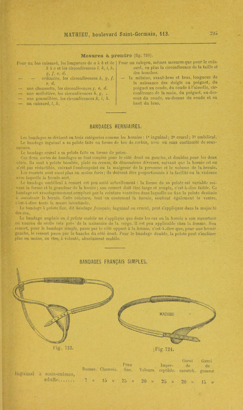 l'dur nu bas cuissaril, les longueurs do a à h et do 6 à c el les circouféreuces /, k, i, h, a, f< e. d. — — ordinaire, les circonférences h, g, f, e, d. — uue cliHusscttc, les circonférences f, e, d. — uue molletière, le» circouféreuces A, g, . — uue genouillère, les circoafércnces A, i, /(. — un cuissard, l, k. , Mesures à prendre (fig. 720). l'our uu cjilcçon, mêmes mesures qne pour le cuis- sardj en plus la circoulereucc do la taille ot des lianclics. — la mitaini!, avant-bras et bras, longueur de la uaissanco des doigts au poignet, du poiguot au coude, du coude à l'aisselle, cir- conférence do la main, du poignet, au-des- sous du coude, au-dessus du coudo et en haut du bras. BANDAGES HERNIAIRES. [ es bandages se divisent en trois catégories comme les hernies : 1» inguinal ; 2» crural ; 3° ombilical. Le bandage inguinal a sa pelote faite en forme de bec de corbin, avec ou sans continuité de sous- cuisses. Le bandage crural a sa pelote faite en forme de poire. Ces deux sortes de bandages se font simples pour le coté droit ou gauche, et doubles pour les deux l olos. Us sont !i pelote bombée, plate ou creuse, de dimensions diverses, suivant que la hernie est ou n'est pas réductible, suivant l'embonpoint ou la maigreur de la personne et le volume de la hernie. Les ressorts sont aussi plus ou moins forts; ils doivent être proportionnés à la facilité ou la violence .iv.x laquelle la hernie sort. Le bandage ombilical à ressort est peu usité actuellement : la forme de sa pelote est variable sui- vant la forme et la grandeur de la hernie; sou ressort doit être large ot souple, c'est-à-dire faible. Ce bandage est avantageusement remplacé par la ceinture ventrière dans laquelle on fixe In pelote destinée '.' iiiaiuteuir la hernie. Cette ceinture, tout on contenant la hernie, soutient également le ventre, ' --t-à-dire toute la masse inteslinulo. Le bandage à pelote fixe, dit bandage français, inguinal ou crural, peut s'appliquer dans la majorité des cas. Le bandage anglais ou à pelote mobile ne s'applique que dans les cas où la hernie a son ouverture : anneau <le sortie très près de la naissance de la verge. 11 est pou applicable chez la fomnio. Son ressort, pour le bandage simple, passe par le ciMé opposé à la hernie, c'est-fi-dire que, pour uue hcrnio gauche, le ressort p.isse par la hanche du côté droit. Pour le bandage double, la pelote peut s'incliner plus ou moins, ou être, à volonté, absolument mobile. BANDAGES FRANÇAIS SIMPLES. l'ig. 723. ,Fig 724. Garni Garni P» Imper- de de Basane. Chamois. fine. Velours, ceptiblc. caoulcli. gomme .1 soijs-cuisscs, 7 15 « 35 « 20 » 25 » 20 15 ,r