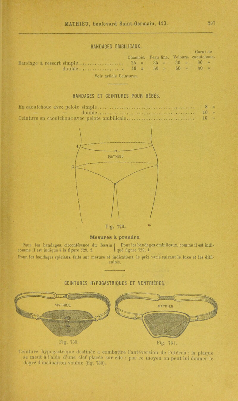 BANDAGES OMBILICAUX. Garni de Chamois, l'oau fine. Velours, caoutclioiic. iiamlago à ressort simple 25 » 3a » 30 » 30 » — tloublc 40 » :>t) » 50 » 40 » Voir article Ceiuturos. BANDAGES ET CEINTURES POUR BÉBÉS. £u laoutchouc avec pelote .simple — — double :. Ceinture en caoutchouc avec pelote ombilical 8 « 10 .> 10 ). Fig. 729. Mesures & prendre. Pour lei bandages, circonférence du bassin 1 Pour les bandages ombilicaux, comme il est indi- comme il est imliqué i la Ogurc 729, 2. I qué ilgure 729, 1. Pour les bandages spéciaux faits sur mesure et indications, le prix varie suivant le luxe et les diffi- cultés. CEINTURES HYPOGASTRIQUES ET VENTRIÈRES. M/\THIEU. MATHIEU Fig. 7.30. Fig. 731. Ceinture hypogastriquo destiniÇe a combattre l'antéversiou de l'utérus : la plaque se meut d l'aide d'une clef placée sur elle ; par ce inoyou ou peut lui doimer le degré d'inclinaison voulue (fig. 730).