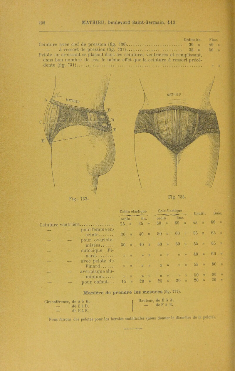 Ordiuaiie. Fii Ceiutiirc .'ivoc clef de pression (fig. 730) 30 » 40 — à ressort de pression (fig. 731) 35 » 50 Pelote en croissant se plaçant dans les ceinlures ventrières et remplissant, dans bon nombre de cas, le mfnnc effet que la ceinture à ressort précé- dente (fig. 731) //In Fig. 732. Fig. 733. Coton élastiqne Soie élastique Coutil. Soie. ordiu. fin. Ol'Jill . fino. GO » 25 » 35 « 50 )) GO » 45 » — — pourfcmmecn- 50 00  30 40 1) h 55 (;:. — — pour ovarioto- GO  misées 30 » 'lO » 50 n 55 » — — eutocique Pi- •iO » t;o -, 1) » « )) » — — avec pelote de » )) » » » « — — avec plaque alii- » » » » » » » 50 •' SU  — — jii)nr nifaiit.. . 15 30 » 20 » ■M » Manière de prendre les mcîiures ô- Circonférence, do A à ts. — do C à l). de E i 1'. Ni)Ui; luisous des pelolci iJour ]>: Ihiufcur, de lî .\ A. — de F i B. Mil'-, 'OdIMiKUlt (nouf ''i n'. 1 ''^ liannMre de la pelote).