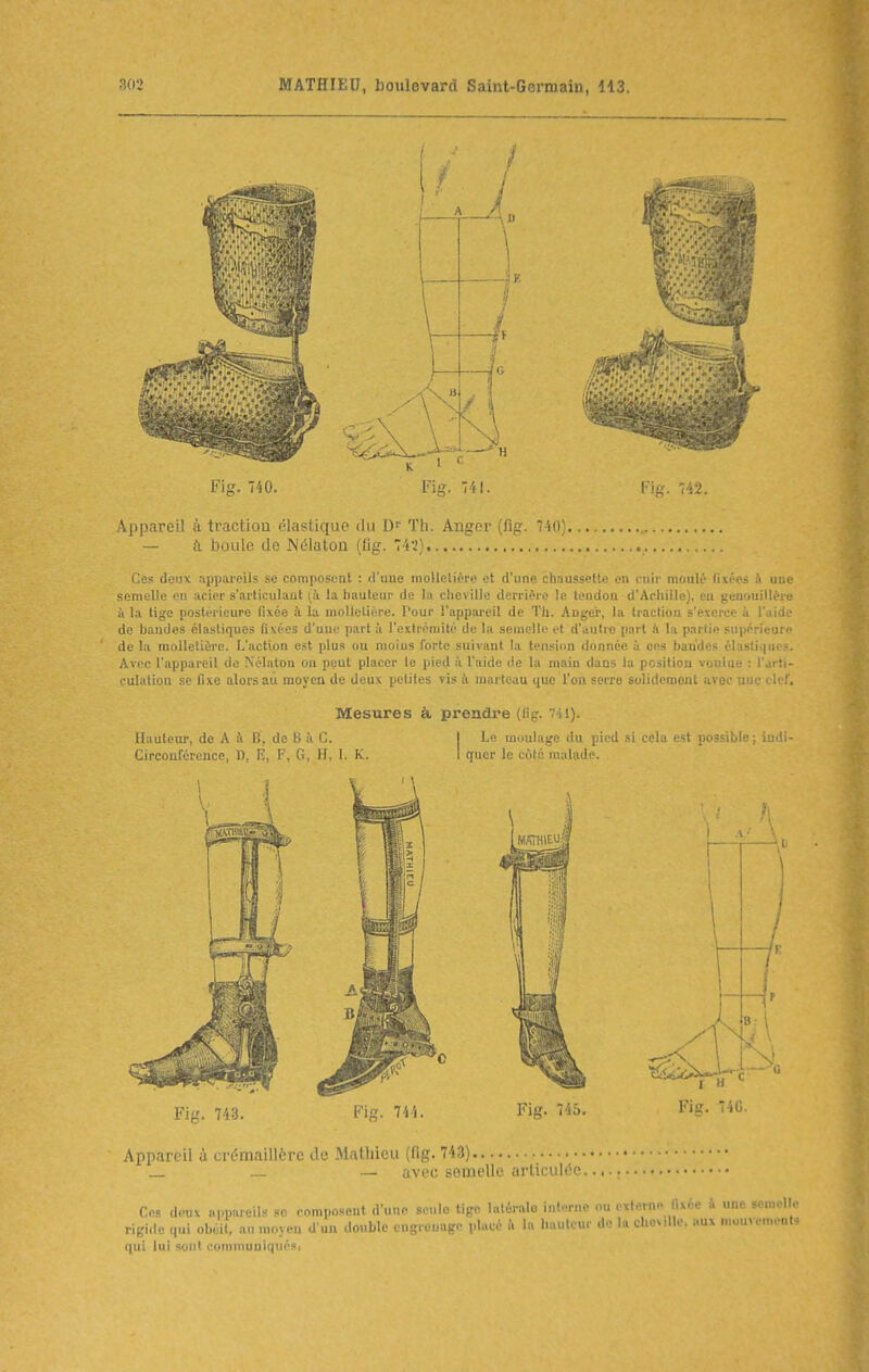 Appareil à traction élastique du Th. Anger (fig. 740) — à boule de Nélaton (fig. 745) Ces deux appareils se composent : d'une moUelit'ii; et d'une chaussettii en l'uii moulé livres à uiit semelle eu acier s'articulant là la liauteur de la cheville derrière le tendon d'Achille), en genouilléie à la tige postérieure fixée fi la molletière, l'our l'appiu'eil de Th. Anger, la traction s'exerce à l'aid,' de bandes élastiques fixées d'une part à l'extrémité de la semelle et d'autre part !i la partie supérieur!' de la molletière. L'action est plus ou moius forte suivant la tension donnée à ces bandes élastique.-. Avec l'appareil de Nélaton ou peut placer le pied à l'aide de la main dans la pcsiliou voulue : l'arti- culatipa se fixe alors au moyen de deux petites vis à marteau que l'on serre sulidcmont avec une olcr. Mesures à prendre (fig. 741). Hauteur, de A à B', do B ît C. I Le moulage du pied si cela est po'siMe ; indi- Cireoul'érence, W, E, F, G, H, L K. I quer le côté malade. Appareil à crémaillère de Mathieu (fig. 743) _ — avec semelle articulée. Ces deuv „|,p,ue.ls se composent d'une seule tige latérale interne ou exlern« fixée à une semell. rigi.le qui obéit, au moyen d'un double engrenage placé û la hauteur do la cheville, aux mouvement- qui lui sont commuuiqués,