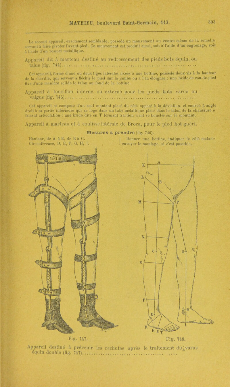 Le second appareil, «Kactement soinl)lnbli', possède un mouvfinicnt nu centre même do la somell'ï -:.'r>aul A. faii'e pivoter l'avaut-piod. Co mouvomcnt est |ii\i.luit aussi, snit i l'aiilo d'un ougreuage, soit ù l'aide duii vt-ssort métalliquo. Apparoil (Ht ;\ marteau desliué au redressement des pieds bots équiu, ou liUus («g. 144) Cet appareil, formé d'iuic ou doux tiges latérales fixées à une bottine, possède deux -vis à la hauteur de la cheville, qui servent à fléchir le pied sur la jambe ou îi l'en éloigner une bride de cou-de-pied fivc d'une manière solide le talon au fond de la bottine. Appareil à tourlllnn intorno ou externe pour les pieds bols vanis ou valgus (tig. 'Î45) ' et appareil se compose d'un seul montant placé du coté opposé à lu déviation, et courbé à angle ii Mit à sa partie inférieui-e qui se loge dans uu tube métallique placé dans le talon de la chaussure e faisant articulation : uue brido dite en T formant traction vient se boxrcler sur le montant. Appareil à marteau et à coulisse latérale de Broca, pour le pied bot guéri. Mesures à prendre (fig. 74C). Hauteur, de A à B. de B à C. | Donner une bottine, indiquer le coté malade Circonférence, D, E, F, G, H, I. I envoyer le moulage, si c'est possible. Fig. 747. Fig. 748. App.ireil destiné à prévenir les rechutes après le traitement du^varus '''{In double (llg, 747) ....
