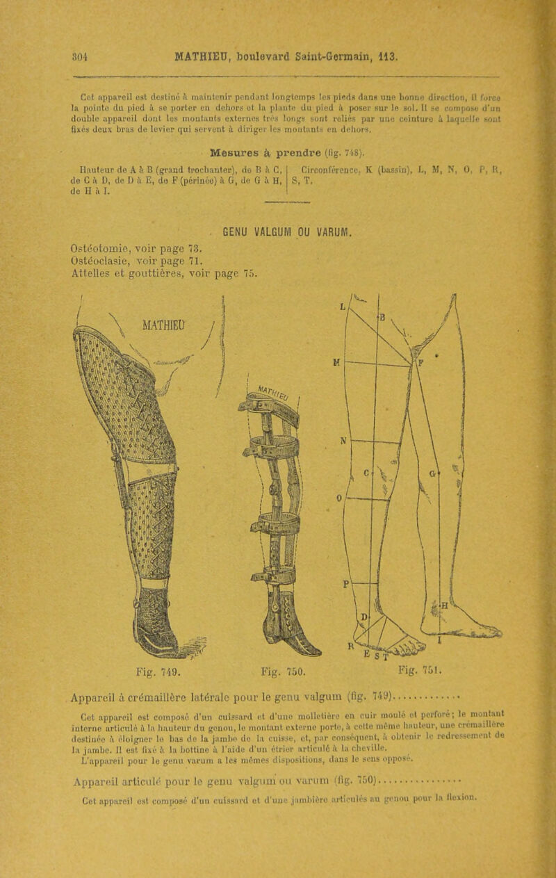 Cet appareil est destiné h. maintenir pendant longtemps les pieds dans une bonne direction, il furco la pointe du pied k se porter en deliors et la phiuto du pied k poser sur le sol. Il se compose d'un double appareil doat les mouluuts externes tn-s longs sont reliés par une ceinture à laijucllc sont (Ixcs deux liras do levier qui servent à diriger les montants en dehors. Mesures h prendre (lig. 748). Hauteur de A II B (grand troclianter), do B îi C, do C !\ D, de D à E, de F (périnée) i G, do G à H, de H !\ I. CirconlV'ir'iicr. K (kiEsliO, L, M, N. 0 C. h. S, T. . GENU VALGUM OU VARUM. Ostéotomie, voir page 73. Ostcîoclasie, voir page 71. Attelles ot gouttières, voir page 7.ï. Fig. 749. Fig. 750. Fig. 751. Appareil à crémaillère latérale pour le genu valgum (fig. 749) Cet appareil est composé d'un cuissard et d'une molletière en cuir moiilo ut perforé; le monta interne articulé à la hauteur du genou, le monUnt externe porte, il celte même hauteur, une crcraaillé destinée à éloigner le bas do la jambe de la cuis.se, et, par conséquent, ii oljlcnir le redressement la jambe. 11 est fixé b. la bottine à l'aide d'un ctrier articulé i la cheville. L'appareil pour le genu varum a les mômes dispositions, dans le sens opposé. Appareil articulé pour le gcuu valgnni ou varum (fig. 750) Cet appareil est composé d'un cuissard et d'une jambière îu'tlculés au gt^nou pour la lloxion.