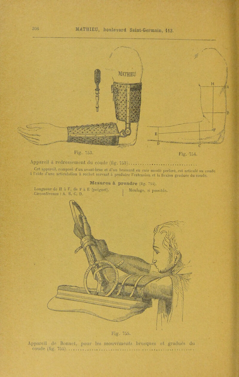 Fig. 753. FiL'. 754. -Appareil à redressement du coude (fig, 753} Cet appareil, compofé d'un avant-bras cl d'un Iirassard en cuir moulé perforé, est articulé au coude ù l'aide d'une articulation à rocliot servant à produire l'exteusiou et l.t 11. \ion ?i ;m1u.n- .lu .i:.! •. Mesures à prendre (fig, 7S4). Longueur de H k F, de F à E (poignet). i Moulage, si possible. r,in-..!:f/- , : A. D, C, D. I Ap[mre)l ib: Uoiiiiul, pour les mouvciu^ iit.- iirusques gratluiis du condp (lig. 755)