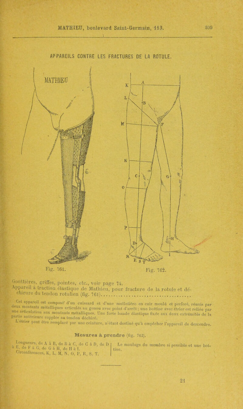 APPAREILS CONTRE LES FRACTURES DE LA ROTULE. Fig. 761. Fig. 7éâ. Gouttières, griffes, pointes, etc., voir page 74. Appareil à traction (;lastir[iie do iMatliieu, pour fracture de la rotule et dé- «•hiriire du tendon rolulien (fig. 761) appareil est composé* d'an cuissard et d'une molletière en cuir moulé et perforé, réunis pnr 'leux moiitanls métalliques articulés au genou avec poiut d'arrêt ; une bottine avec éti-ier est reliée par De articnlutioii aux moutauls métalliques. Une forle baudo élastique fixée aux deux extrémités de la partie antérieure supplée au tendon déchiré. Lelrier peut être remplacé par une ceinture, n'étant destiné qu'à empêcher l'iinp.n r il ,\,. ,1, .rendre. Mesures à prendre (fig. 762). l ongueurs, de A h B, de li à C, de C à D, do I) a E, de F à G, ,ie g à H, de (I à I. Circonférences, K. I, M ^ (, \< |; >^ -j- Le moulage du nieHilui; si possible et une bot- tine. 21