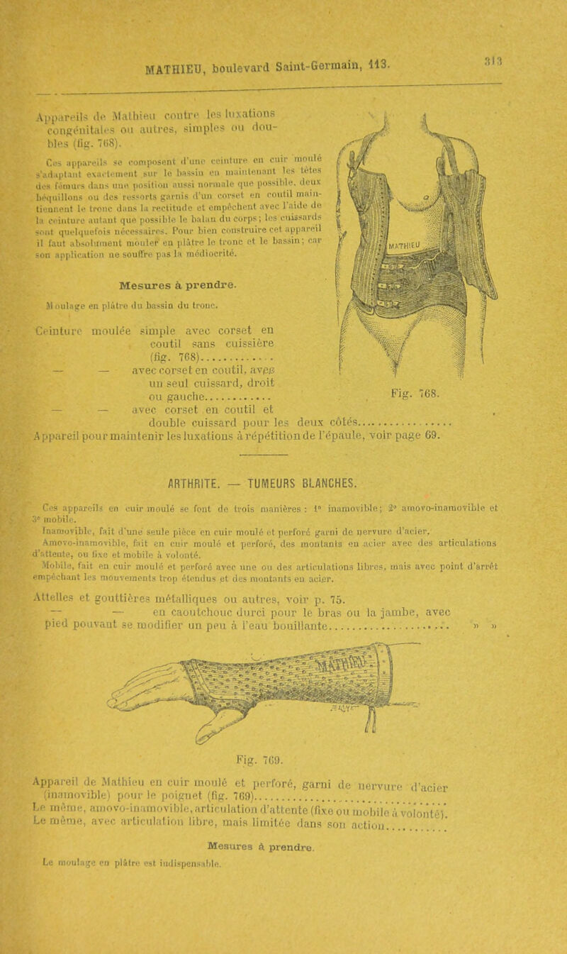 Ai'p.ir.'ils (!.' Malhieii Ciuiu. u s luxations congéiiitiilfS on autres, siniplos ou dou- bles (Ug. 708). Ces appareils se ,\,mi.,>,'n\ .1 m.. , : ih;ui. .-.i ouir moulé - . fl.iplaiil e\ai-t.ïment sur le bassin eu niaiuleuant les tètes dos fômui-s dans uu.i position aussi normale que possible, deux béi|uillons ou des ressorts garnis d'un i-orset en poutil main- tienneut le tronc dans la rectitude et empi^cbenl avec l'.-iide de la ceinture antaut que possible le balau du corps; les cuissards sont quelquelois ntk-essairrs. Pour bien construire cet appareil il faut absolument mouler en idàtre le tronc et le bassin; car son application ne souffre pas la médiocrité. Mesures à prendre. Moulage en plâtre du bassin du tronc. ■ inturc moulée simple avec corset en coutil sans cuissière (%. 768) — — avec rorset en coutil, avp^ un seul cuissard, droit ou gauche — avec corset en coutil et double cuissard pour les deux côtés 1 ..le:, i^urmaintenir les luxations àrépétitionde ITim l'i Fis. 768. ir page 69. ARTHRITE. — TUMEURS BLANCHES. l's appareils en cuir moulé se fout de trois manières: 1» inamovible; 2 amovo-inainoviblc et .iiobile. faamuviblc, fait d'une seule pièce en cuir moulé et perforé j^arni de ijervure d'acier. •^movo-inamovible, fait en cuir moulé et perforé, des montants on acier avec des articulations • i ttente, ou li.\e et mobile à volonté. 'loliile, fait en cuir moulé et perforé avec une ou des articulation.^ libres, mais avec point d'arrêt enipKch.-uit les mouvements trop étendus jet des montants en. acifr. .Vltelles et gouttières métalliques ou autres, voir p. 75. — — en caoutcliouc durci pour le bras ou la jambe, avec pied pouvant se modifier un peu à l'eau bouillante » » Ai,i„i.,ji. li,, ..i.iuiii u ru ciiir uioulé et perforé, garni de nervure d'acie (inamovible) pour le poignet (fig. 7G9) Le niAniH., amovo-inamovible, articulation d'attente (fixe ou luobVio à volonté Le mùrae, avec articulation libre, mais limitée dans pou -irti,,)). Mesures à prendre. I.e moulage en pl&Ire est indispensable.