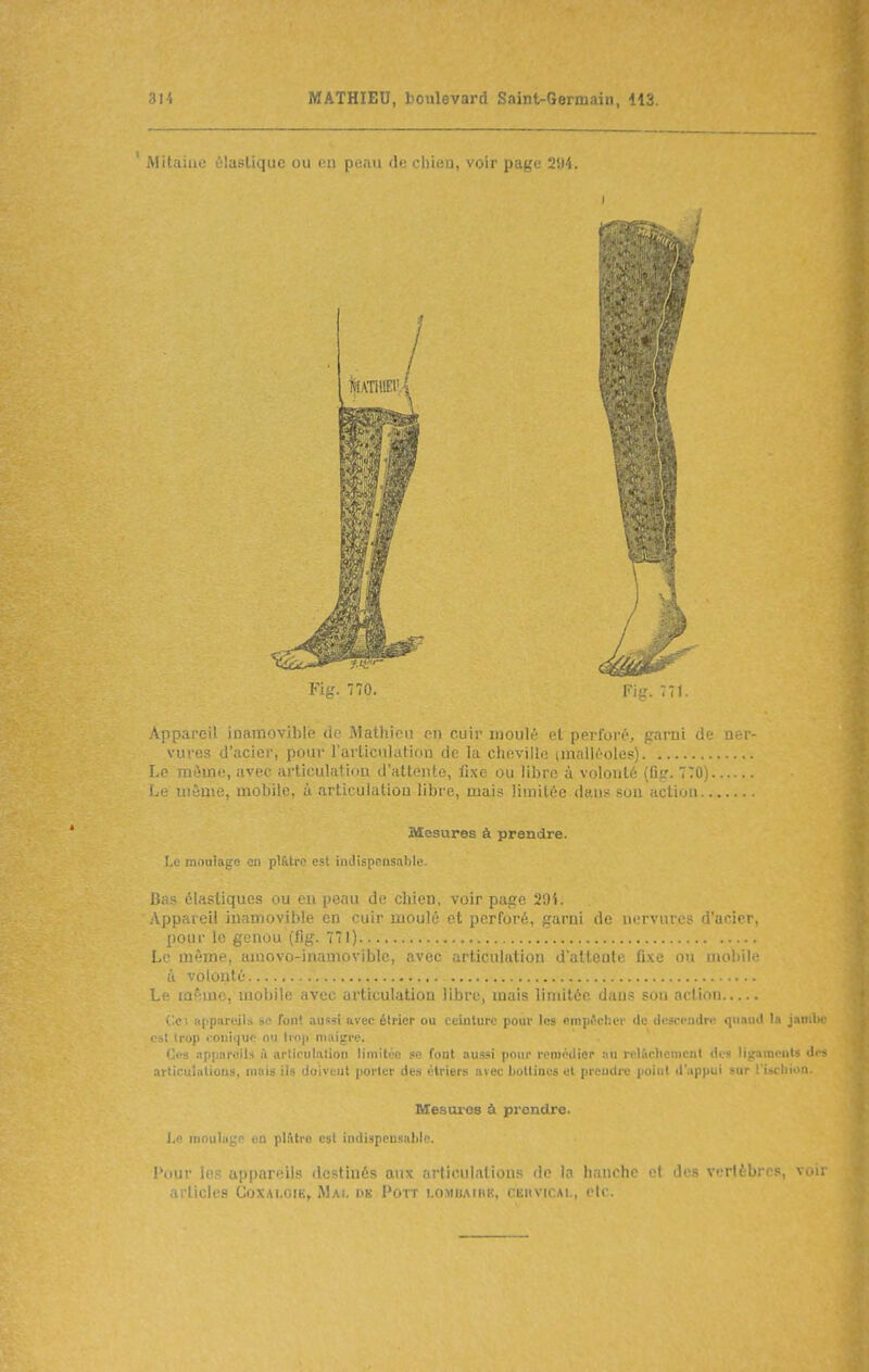 ' Mitaiae élastique ou en peau de chien, voir page '2',)i. Appareil inamovible de Mathion en cuir moulé et perforé, garni de ner- vures d'acier, pour rarticnlation de la ciievillo iinalléoles) Le môme, avec articulation d'attente, fixe ou libre à volonté (lîfr. 770) Le uiênie, mobile, à articulation libre, mais limitée dans son action Mesures à prendre. !.c moulage en pl&trc est indispensable. Bas élastiques ou eu peau de chien, voir page 29i. yVpparcil inamovible en cuir moulé et perforé, garni de nervures d'acier, pour le genou (fig. 7'îl) Le UMune, amovo-inamoviblc, liculation daltente fixe ou mobile à volonté Le lûRmc, mobile avec articulation libre, mais limitée dans sou action (le; nppiireilà si' font aussi avec élricr ou ceinture pour les empêcher de descendre quaud la jambe Cil Irop « oniquo ou ti<)(i nuiigre. Ci's .ippnreilH ù arliculation limitée se font aussi pour remédier :iu relao.lienicnl des lijfameiils des articulalious, mais ils doivent porter des élriers avec lioltincs et prendre point d'.ippui sur l'ischion. Mesures à prendre. 1,0 moulage en pl.ltro est indispensable. l'iiur les appareils destinés aux articulations de la hanche et des verlèbrcs, voir articles Coxai.oie, Mal ds Pott LOMBAtnE, cervical, etc.