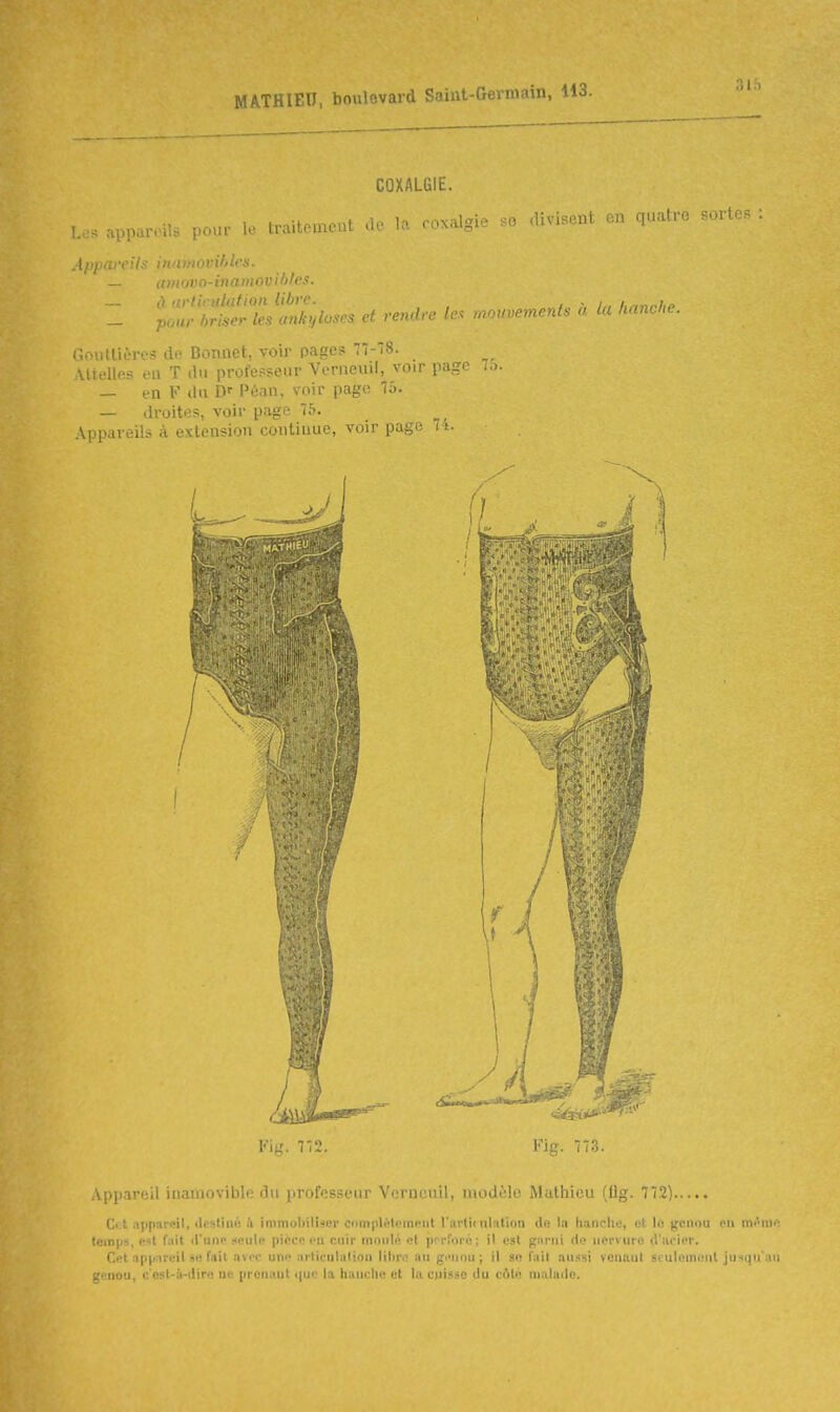 31:) COXALGIE. Les appareils pour le traitemeut .le lo. coxalgie so divisent en quatre sortes Appareils inamovihlcs. — aniovo-inainovifjlcs. Z t>^:'^!:^:ZJXloses et rendre le. mouvements à la kan.l.. Gouttières de Bonnet, voir pages 77-8. Mtelles eu T du professeur Verneuil, voir page ..). — en V du Péan, voir page 75. — droites, voir page 75. Appareils à extension continue, voir page 7 t. V\'J. 772. Appareil inaïuovibli; du professeur Viirneuil, modèle Mathieu (lig. 772) Ci:t .-ippareil, deslini! ;'i immobiliser complètement l'artii ultition do la hanche, ut lo genou eu m<>me temps, e«t fait d'une .-«eule pince en cuir moulé el prrforé; il est garni de nervure d'ueier. Cet appareil se fait avec une urtieulalion lihrc au gi-nnu ; il so fait aussi vcuaut seulomoul jusqu'an genou, c'est-à-dire ue pronaut (|uc la hauclio et la cuisse du cAto malade.