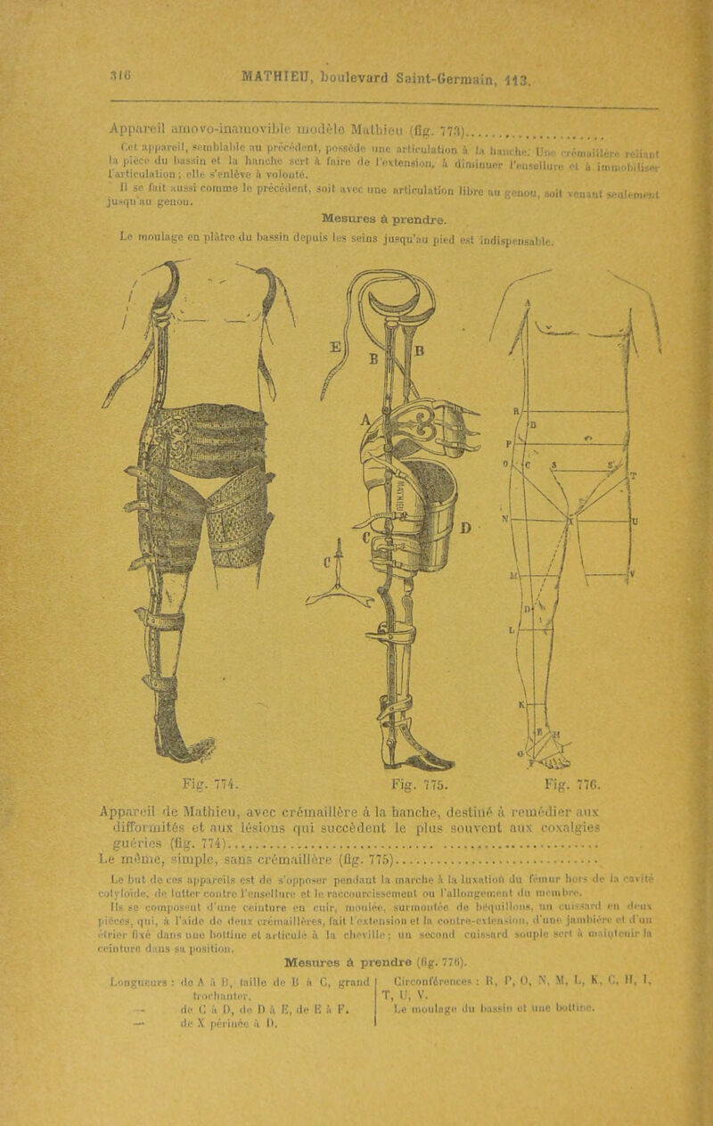 Appareil amovo-inaiïiovible ujodèlo Mathieu (flg. 773).. r.tfl api^nreil, sntiiblablc au piùcod.Mit, |)osscdc une articulation à la liancUi;.- Une rréw I l pièce du l)as.sla pt lu hanche sort à faire de l oxtension, à diniinupr l'eoselluro et i l al ticulaliou ; pile s'enlève à volonté. Il sp fait Hussi comme le précédent, anit avec une urtipulation liluo r i ju.squ'au genou. Mesures à prendre. Le moulage en plàtro du bassin depuis les seins jusqu'au pied est indispensabi 11, soit vcnaut seulenn-i Fig. 774. Fig. 775. Fig. 776. Appareil de Mathieu, avec crémaillère à la hanche, destiné à remédier aux difformités et au.\- b'-i ■ qui succèdent le plus souvent aux coxalgie? guéries (flg. 774). l.e même, simple, saij.- c iciii.iillére (flg. 775) Le but de ces appareils est de s'opposer pendant la marche i la luxalioi'i du fémur hors de la • «olyloïde. de lutter contre l'ensellure et le riiocourcisscmonl ou rallongement «lu membre. Il« se composent d'une ceinture en cuir, moulée, surmontée de ht'ciuilloii», un cuîs.sard en deuv pii^ccs, qui, à l'aide do ileux crémaillères, lait l oilenslon et In contre-cilensioii, d'une jambière cl d'un étrier fixé dans une bottine et articulé à la cliovillp; un second cuissard souple sert à maii,ilenir h ceinture dans sa position. Mesures à prendre (fig. 778). Longueurs: do A ù B, taille il>' I: ('., grand trorhanter, de C à I), de D à E, de E i. F. — de X jiériiiée à 0. Circonférences : R, P, 0, N, M, I., K, C, M. 1. T, U, V. Le moulngii du bassin et une bottine.