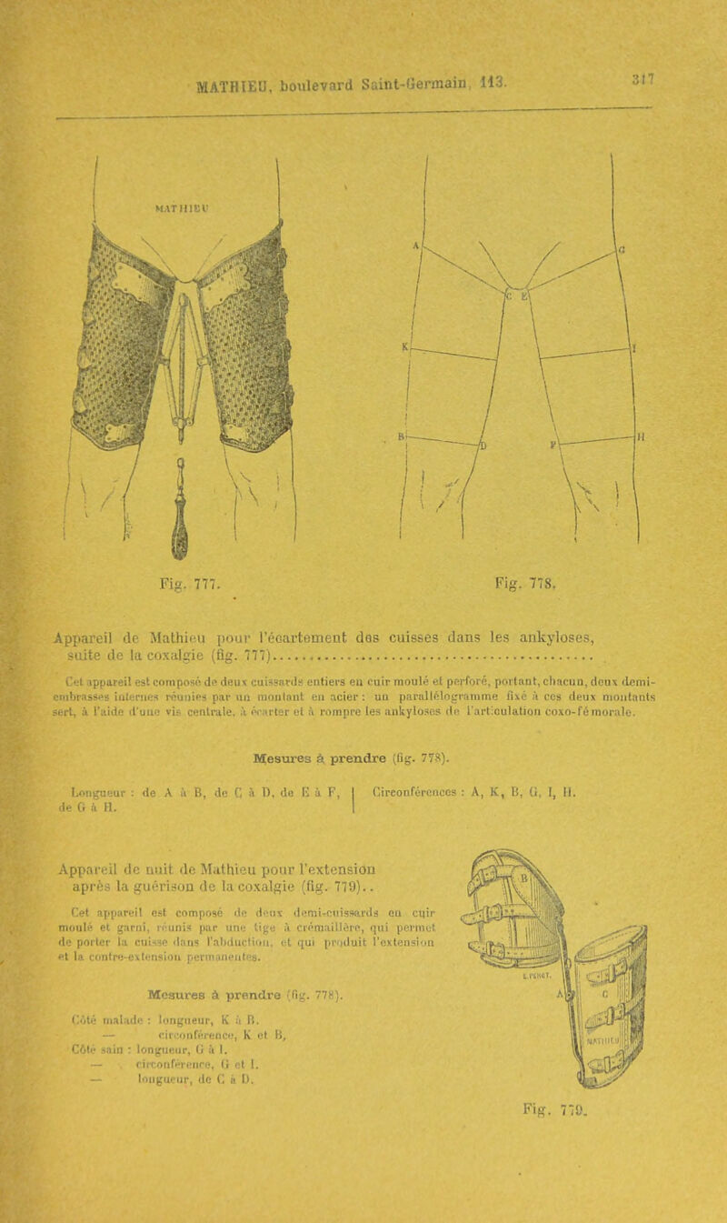 Fi. 777. Fig. 778. Appareil de Malhip.u pour l'éoarteinent des cuisses dans les ankyloses, suite de la coxalgie (fig. 777) Cet appareil est composé de deux cuissaid.-- entiers eu cuir moulé el perforé, portant, chacun, deux demi- ■mbrasses ialeriies réunies par uu moulant en acier: uu parallélogramme fixé à ces deux montants <rrt, à l'aide d'uuc vis centrale, ii écarter el & rompre les ankylosos de l'artioulation coxo-fé morale. Mesures à prendre (Dg. 778). Longueur ; de A le G & H. n. .1.; !•: ù F. I Circonféronecs : A, K, I;. I, II. .\ppareil de nuit de Mathieu pour l'extension après la guërison de la coxalgie (fig. 779).. Cet appareil est composé de deux demÏTonisswirdi eu cqir moulé et garni, réunis par une tige à crémaillère, qui permet de porter la cuisse dans l'abduction, et qui produit l'extension t la contre-exlensiou permanentes. Mesures à prendre (fig. 778). C<Ué malade : longueur, K it B. — circonférence, K et B, Côté sain : longueur, U à I. rirconfirenre, (i et I. l'ingur.ur, de C à 0. Fig. 770.