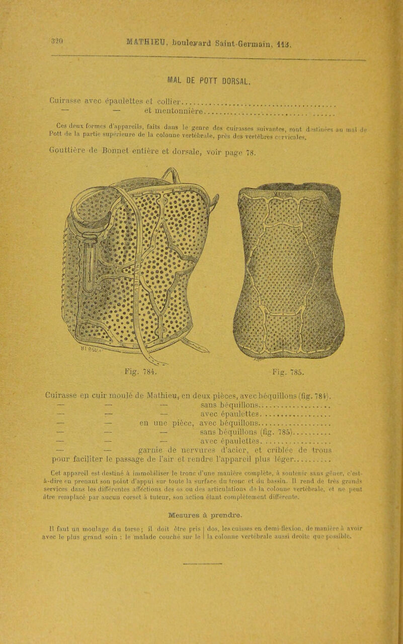 MAL OE POTT DORSAL. Cuirasse avec épaulettes et collier — — et meutouuière Ces deux formes d'appareils, faits dans le genre <los cuirussM suivante», 5<„a d,->l,ii..es au lual 1 ott -le In partie supérieure de la colonne vertcbr.ile, prùs des vertèbres cr rvkales. Gouttière de Bonnet entière et dorsale, voir page 78. Fig. 784. l-ig. 785. Ciiir.■ r, l'iiii !i.nl,''il^' ^^■l^li(H^ ra deux pièces, ,i\ce !ic;([uillons (fig. 784i. sans béquillons — — avec épaulettes — — en une pièce, avec béquillons — — — sans béquillons (fig. 785) — — — avec épaulettes — — garnie de nervure.» d'acier, et criblée de trous pour faciliter le passage de l'air et rendre l'appareil plus léger Cet appareil est destiné h immobiliser le tronc d'une manii>re complète, A soutenir sans g(^uer, c'e>l i-dire ( u prenant son point d'appui sur toute la surface du Irouc et du bassin. Il rend de très pr.inds services dans les diirérentes afrectious des os ou dt^s articulations d>î la colonne vertébrale, <>t w peut ôtre remplacé par aucun corset à tuteur, son actioa étant cuniplètcmeut dilTérentc. Mesures à prendre. Il f.iiit un moulage du torse; il doit Atre pris I dos. les cuisses eu demi-lle\ion. de manière à avpir nvnc le plus grand soin : le malade couché sur le I la colonne vertébrale aussi droite i]» possible.