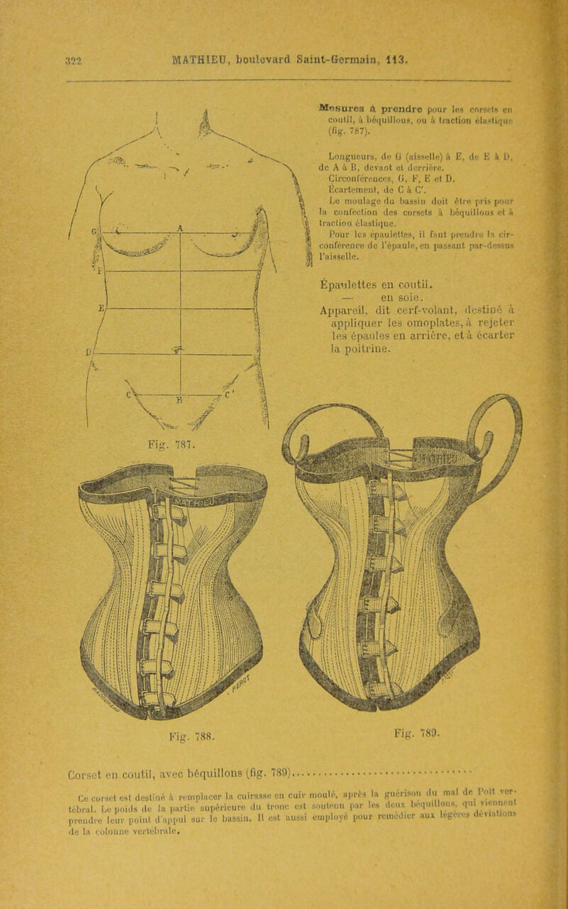 Mflsures à prendre pour Iws corsets en coutil, il béquillouH, ou & traction éla!>tii|ii (fig. 7(.:7). Longueurs, de G (aiss«ll«) à E, cl' ! • !■ (le A à B, deviint al derrière. Circonléreuces, G, K, E nt D. lîcartemoni, de C à C l.c moulage du Imasiii doit ^tre pri^ pom In confection des corsets à. béquillous et à traction élastique. Pour les cpaulottes, il fnnt pi-endro In cir- conférence de l'épaule, en passant par-''.5-ii- l'aisselle. Épaulettes en coutil. — eu soie. Appareil, dit ccrf-volant, (IcsUdc à appliquer les omoplates, à rejeter les épaules en arriùre, età ef n !■ r la poitrine. Fiiï. 787. Kic. 7SS. Fig. 789. Corset en coutil, avec bôquillons (fig. 780 Ce corset est dcstinA à remplacer la cuirasse on cuir moulé, après la gncrison du mal de l'oit ver- téhral. t.. poids de la partie supérieure du tronc est .soutenu par les deux lH.,,«.llons prendre leur point d appui sur lo bassin. Il est aussi employé pour remédier aux legéo-i déviations de la colonne vcrtélinilc.