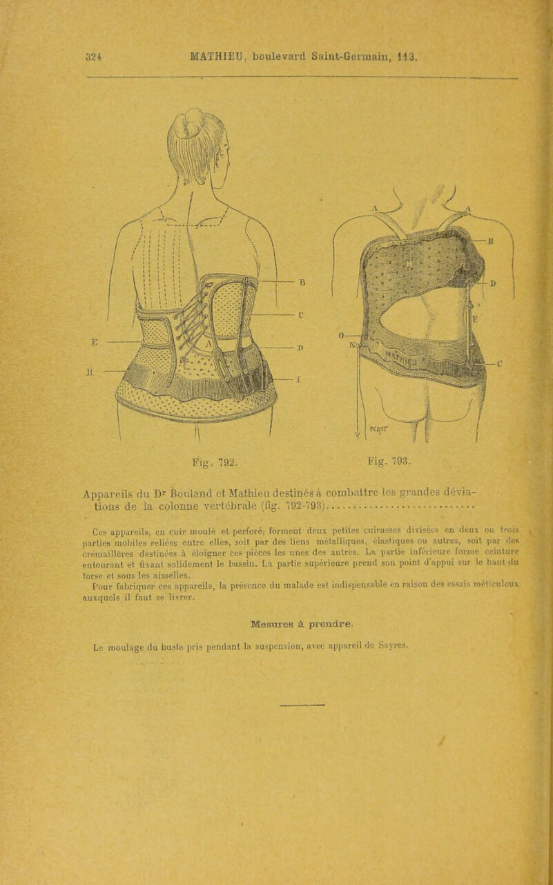 Fig. 792. Fig. 783. Appareils du D' Bouland et Mathieu destinés à comliattre les grandes dévia- tions de la colonne vertébrale (fig. 192-793) Ces appareils, en cuir moulé et perforéi forment deux petites cuirasses divisées en deui ou tmi- parties mobiles reliées entre elles, soif pur des liens métalliques, éhisllques ou autres, soit par fle-- crémaillèi'cs destinées à éloigner Ces pièces les unes des autres. La partie inférieure forme ceinture entourant et G.vant solidement le bassin. La partie supérieure prend son point d'appui sur le haut du torse et sous les aisselles. Pour fabriquer ces appareils, la présence du malade est indispensable eu raison des os.«ais méticuleui auxquels il faut se livrer. Mesures à prendre. Lu moulage du buste pris pendant la suspension, avec appareil de Sajres.