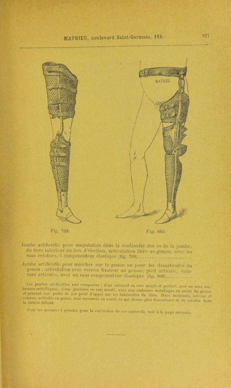 Fig. 799. Fifîi 800. .lambp. artificielle pour amputation dtins la coriUnuilé des os de la jambe, du tiers inférieur au lieu délection, articulation libre au genou, avec où -lUs ceinture, a compensateur élastique (lig. 799) .lainhe artificielle pour marcher sur le genou ou pour les désarticulés du senou : articulation avec verrou fixateur au genou; pied articulé, cein- lure articulée, avec ou sans compensateur élastique (fig. 800) Ces jambes art;(i. i..Iles sont romposoes : d'un cuissard ea cuir moulé et pcrlon., avec ou sans oni- hrnssos mcf.illiques: <fune jnmbi.^re en cuir inoiiK-, avec une embrasse mélallinu,. en avunt du «cnoi, et prenant une partie de son point d appui sur les tubérosiles du libiu. Dnn montants intei uo r! externe, arheule. au genou, sont excentrés en avant, ce qui .lo„n. plus dassursucc el de solidité dan. la station debout. l'uur les mesures à prendre p-uir la ron-erliou de ces appareils, voir ù la page suivant,..