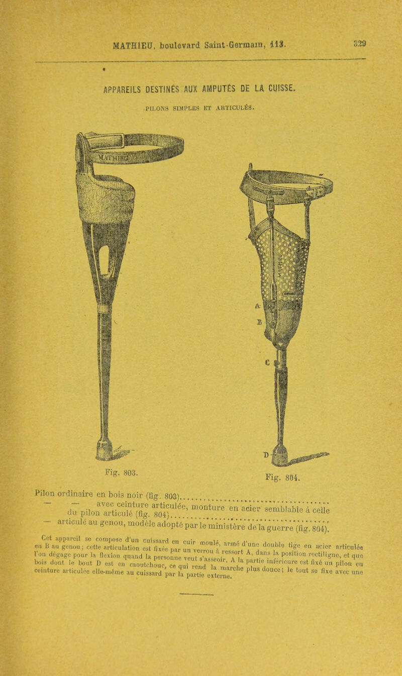 APPAREILS DESTINÉS AUX AMPUTÉS DE LA CUISSE. PILONS SIMPLES ET ARTICULÉS. Fig. 803. Fig. 804. Pilon ordinaire en bois noir (lig 803)  d^piio^^i^^^îlg.ïl^''^^' -^e;-;;nibf^.yàcèii; - articulé au genou, modèle adopté par le liunistVrV d;.kgu;rre'(fig.804y. Cet app.ircil se compose d'un cuiss.irH on n..;- „ i- ... en B a» genou ; cel.e articulation 1 fi le Z T -eZ I':°H '/''^ ^-^ l'on dégage pour la Hexion quand la nersonnP vont T, ' P rectiligno, et que bol, dont le bout D est e„\aoulcl>or c^urrL d ^^^^^^^ ceinture articulée ell^^éme au cuissard par la pSeiUr'  ' ' ' le tout se fixe avec une