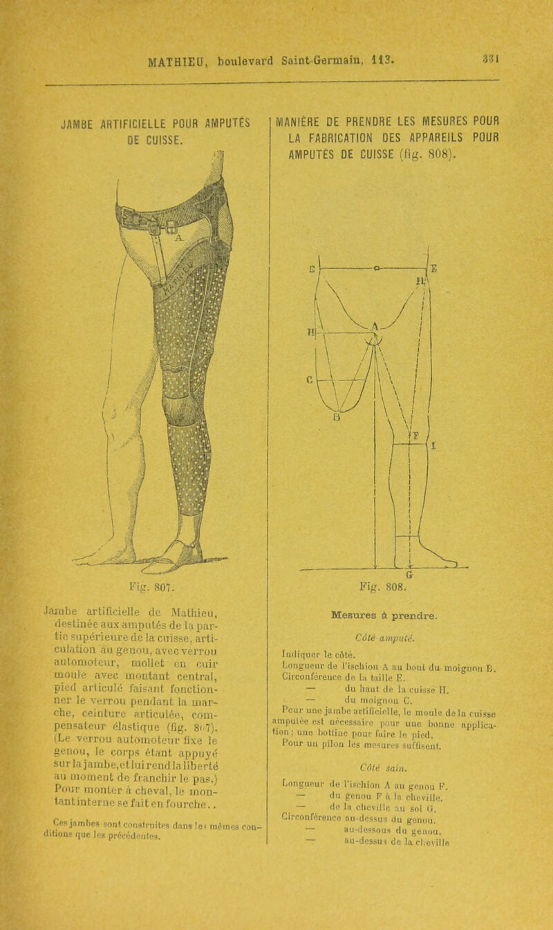 JAMBE ARTIFICIELLE POUR AMPUTÉS DE CUISSE. Fijr. 807. Jaiube arliQcielle de Mathieu, destinée aux amputés de la par- tie supérieure de la cuisse, arti- culation au genou, avecverrou automoteur, mollet on cuir moule avec montant central, pied articulé fais.inl fonction- ner le verrou pendant la mar- che, ceinture articulée, com- pensateur élastique (lîg. Si<Tj. (Le verrou automoteur fixe le genou, le corps étant appuyé sur la jambe,ct lui rend la liberté au moment de franchir le pas.) Pour monter à cheval, le mon- tantinternc se fait en fourche.. Cesjdmhe» sont construitp-i dnns la' nu-tn ■ litions f(ue les précédoiUcs. MANIÈRE DE PRENDRE LES MESURES POUR LA FABRICATION DES APPAREILS POUR AMPUTES DE CUISSE (fig. 808). Ct Fig. 808. Mesures à prendre. Côte amputé. Indiquer le côté. Longueur da l'iscliiou A iiu bout du moigiinu B. Circonférence de la taille E. — du haut de la cuisse H. — du moigimu C. Pour une jambe urtincl.-Ue, le moule do la cuisse iimpuloe est uécessairo pour une bonne applica- tion ; une bottine pour faire le pied. Pour uu pilon les mesures suffisent. Côté sain. Longueur do l'ischion A au genou F. — du genou F h la clicville. — de lu cheville au sol G. Circonférence au-dessus du genou. — au-dessoua du geuou. — ttu-dessm do la cl:oville