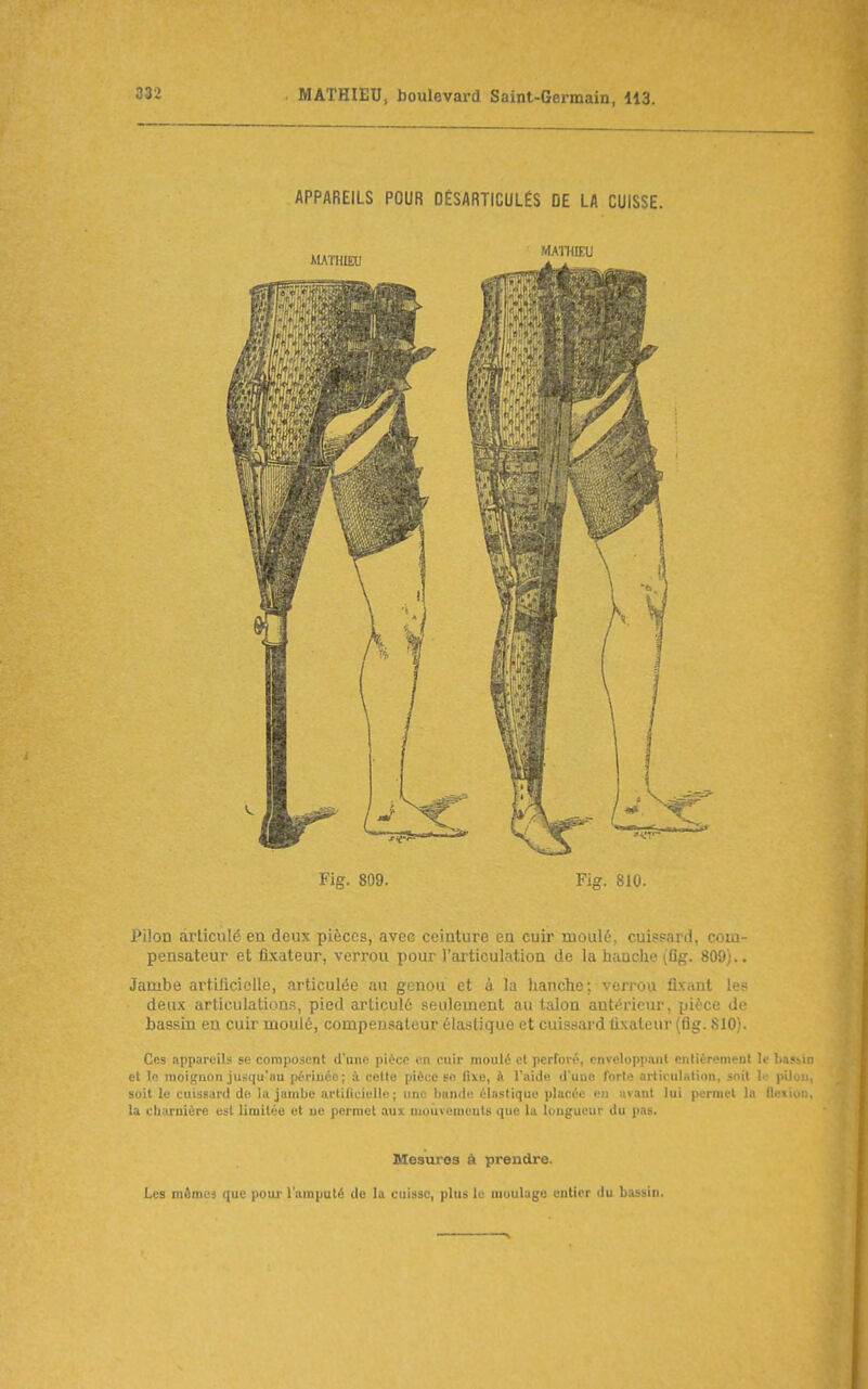 APPAREILS POUR DÉSARTICULÉS DE LA CUISSE. Fig. 809. Fig. 810. Pilon articulé eu deux pièces, avec ceinture en cuir moulé, cuispard, com- pensateur et fi.\ateur, verrou pour l'ailiculation de la hanche (Og. 809).. Jambe artificielle, articulée au genou et à la hanche; ven^ou fixant les deux articulations, pied articulé seulement au talon antérieur, pièce de bassin eu cuir moulé, compensateur élastique et cuissai'd lixateur (fig. 810). Ces appareils se composent d'une pièce en cuir moulé cl perforé, enveloppiiiil enlièremeol le liafM el le moignon jusqu'au périnée; à. ceUe pièce se fixe, à l'aide d'une forte articulntion, soit K- pili. soit le cuissard de la jambe artiliciulle ; une bande éinstique placée en avant lui pernu-l 1.' f). >i la charnière est limitée et uc permet aux mouvements que la longueur du pas. Mesures à prendre. Les mêmej que pour l'ampulé de la cuisse, plus le muulugo entier du bassin.