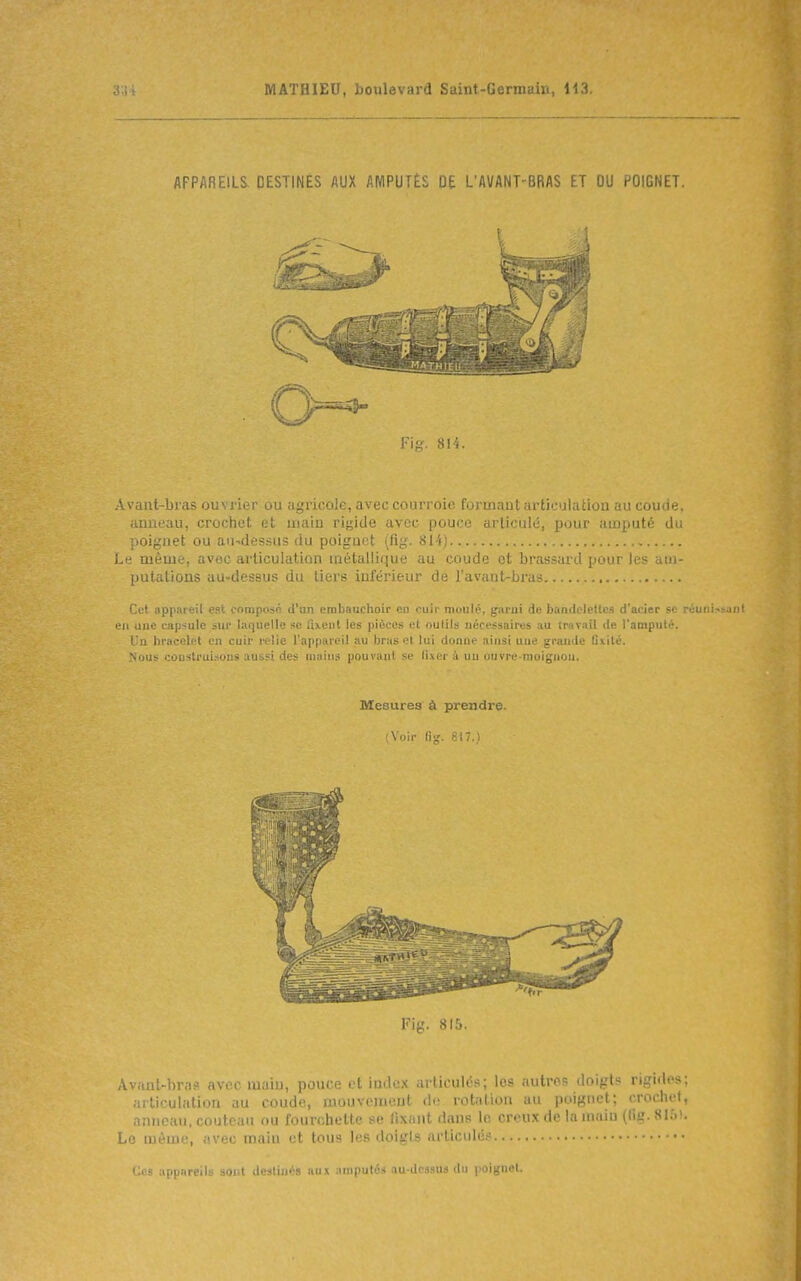 APPAREILS DESTINÉS AUX AMPUTÉS DE L'AVANT-BRAS ET OU POIGNET. Ff^ S 11. Avant-b) ,i> ijl ; i> i uu ,,.^1 u ' la;, avec COurron iu.ujL ai li'/'JiaLiou .m cuu.ni, anneau, crochet et uiain rigide avec pouce articulé, jJour auj^juté du ;)Oignet ou au-dessus (iu poiguot (ftg. 814) i.:; même, avec articulation métallique au coude et brassard pour les am- putations au-dessus du tiers inférieur de l'avant-bru Cet appmeil est oomposé d'un embauchoir en cuir muulé, garni de bandelettes d'acier se réuni:>!>anl l'ii une capsule sur laquelle se ilxenl les pièces et outils uccessaires au travail de l'amputé, l'n bracelet en cuir relie l'appareil au bras et lui donue ainsi une grande Qitité. Nous construisons aussi des mains pouvant se lixer à un ouvre-molgnou, Mesures à prendre. ;Voir li;.' Fig. 815. Avant-bras avec main, pouce et index arlicuU's; les autros doigts rigides; articulation au coude, mouvement di; rotation au poignet; crochet, anneau, couteau ou fourchette se fixant dans le creux de la muin (fig. 8I&). Le même, avec main et tous les doigts articulés Ces appareils sont destinas aux ainputéii au-desaus du poignet.