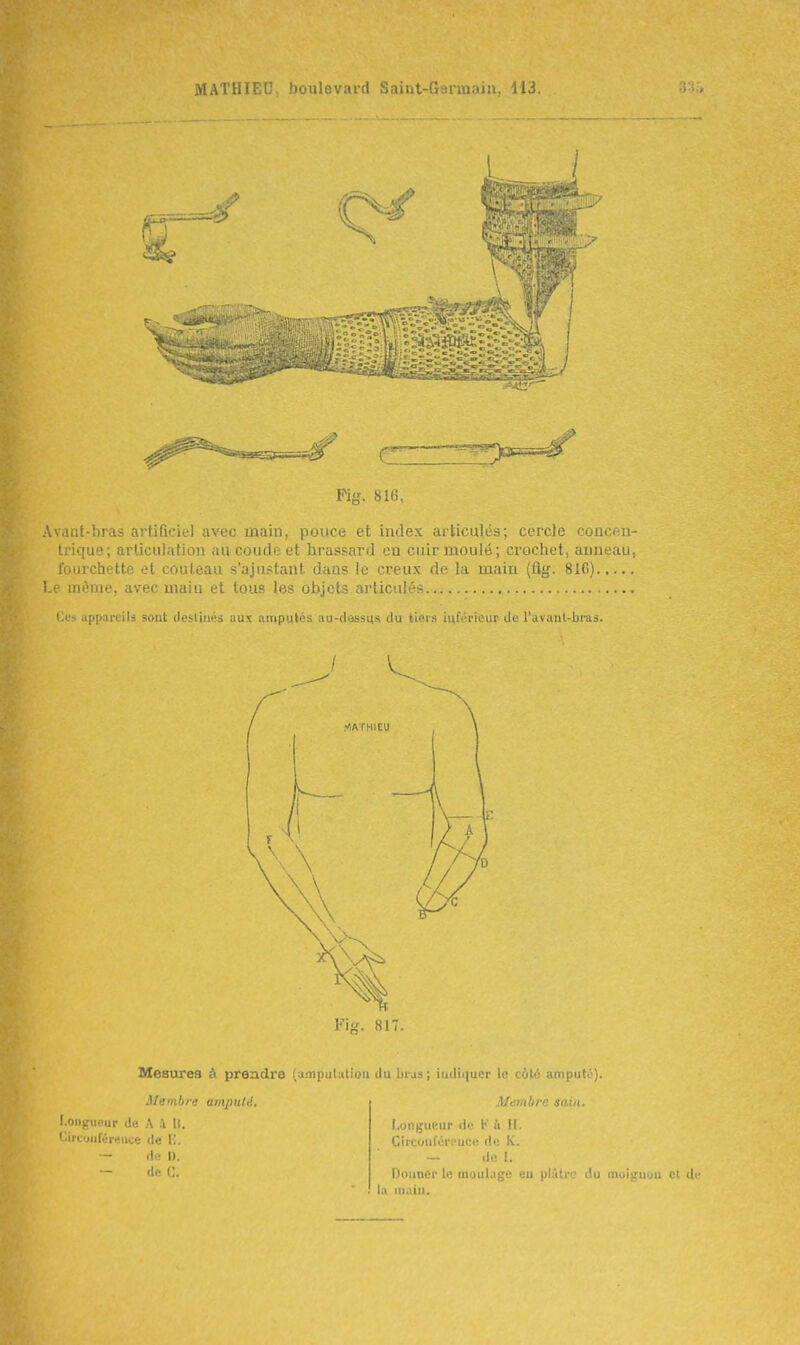 --'-^-•'^■■■■■■■'-^^ I Pig. 816, Avant-bras artificiel avec laain, pouce et index articulés; cercle coucmi- Irique; articulation au courle et hrassard en cuir moulé; crochet, anneau, iiiiirchette et couteau s'ajustant dans le creux de la main (flg. 81C) ! même, avec main et tous les objets articulé- Tl'î appareils sout ilesliiiéi aux amputés au-dassus du tiei.s luL-i'iciir de ruvant-biud. Fi. 817. Mesures à prendre (amputation du bias ; indiquer lo c6t6 amputo). ilembn: amputé. Membre sain. l ongueur de A i 11. ' îrcoiiféreuce de l'., — Ho I). — de (1. r.ongui'-ur de V ù ![. Ciicoufûreuce de K. — de I. DoiiuCr le moulage eu plutrc du moiguuu et la niaiu.