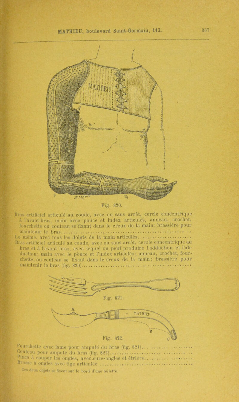 Bras arlidciel articulé au coude, avec ou sians arrêt, cercle couc'cnlHque à l'avdnt-liras, maiu avec pouce et index articulés, anneau, crochet, fourchette ou couteau se fixant dans le creux de la main ; brassière pour maintenir le bras ■ i ; même, avec tous les doigts de la main articiilés ; i;i is artificiel articulé au coude, avec ou sans arrêt, cercle concentrique au bras et à l'avant bras, avec lequel on peut produire l'adduction et l'ab- •luction; main avec le pouce et l'index articulés ; anueau, crochet, four- chette, ou couteau se fixant dans le creux de !a m,-(in ; hr.issiiTe pour maintenir le bras (flg. 820) I>'urehette avec lauie pour aniijuté du bras (lig. 821) ulcau pour amputé du bras ((ig. 822) ' ■ ' ' i cou|ier les ongles, avecxure-ongles et étricrs à ongles avec, lige articulée ii-ux objets SB (i»cnl sur le Iwnl fiuiic toilette.