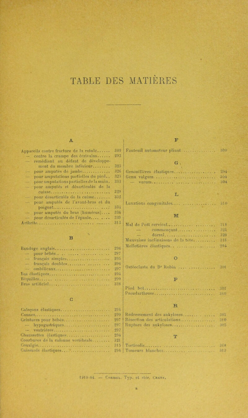 TABLE DES MATIÈRES A Ai>i).utii.^ 1. iiti': IVucture (le la rotule ;109 — contre la crampe des éorivains â'JS — remédiant au défaut de déveloijpe- niont du memliie inférieur 323 - pour amputés de jambe 32C pour amputations partielles du pied.. 32:i - pour amputations partielles de la main. 3.î.'( pour amputés et désartieulés de la euissfi 32!» pour desarticulés de la cuisse 'i3i pour amputés de l'avant-bras et du poignet ; 33i pour amputés du bras (humérus).... 336 pour désarticulés de l'épaule 339 Aitlirit.- 313 B Kandage anglais - pour bébés 2!I7 • français simples 205 français doubles 2'J(i ombilicaux 297 Iv.is élnsti,|ues.. . 204 Rér^uille-s 209 Bras artificiel... ) ;S C (Caleçons élastiques l'annes 'iit'J Oiiitures pour bébés. 207 - liypoga.stri(|ucs . 2!I7 — vonlriéres 297 • Chaussettes élastii|ues 204 <;onrhures de la culunue vertébrale 321 (loxalgie 31 .i fiuissarrls élastiques....*. 2!H Fauteuil automoti'ur p1i:uil . if ' G , ficmouilléres élastiqn.'îs.... ' : Cenu valgum. — varunt iiM L Luxations congénitales M Mal de Pott cervical — commençant — dorsal Mauvaises inclinaisons de la téli'. Molletières élastiques .i. O Ostéoclasto du l)' Kf)liiii P Pied bot m Psijudartlirosi- R Redressement des aukyiosi.' ; i Résection des ii.rtiouli»tion' m Rupture des ankyloses T Torticolis Tumeurs blanches.... (J1U.84. — CniiBRiL. Typ. et slcr. OnKTt. *