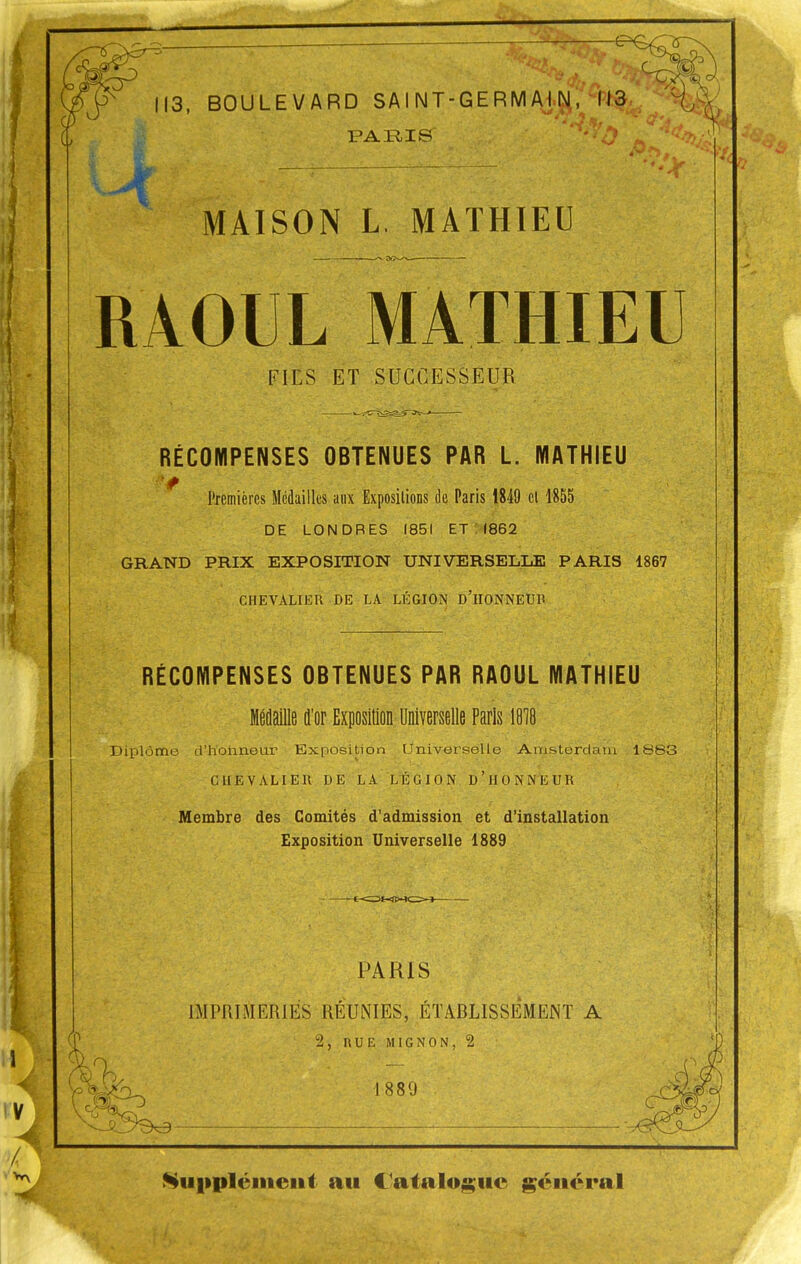 m 113, BOULEVARD SAI NT-GERMAI.INl, 113 PAIilS MAISON L, MATHIEU RAOUL MATHIEU FIES ET SUCCESSEUR RÉCOMPENSES OBTENUES PAR L. MATHIEU ' Premières Médailles aux Expositions de Paris 1849 cl 1855 DE LONDRES 1851 ET : (862 GRAND PRIX EXPOSITION UNIVERSELLE PARIS 1867 CHEVALIER DE LA LÉGION d'iIONNEUP RÉCOMPENSES OBTENUES PAR RAOUL MATHIEU MÉflaille d'or Exposition Universelle Paris 1818 Diplôme d'holmeur Exposition LIniverselle Amsterdam 1883 CHEVALIER DE LA LÉGION d'hONNEUR Membre des Comités d'admission et d'installation Exposition Universelle 1889 PARIS IMPRIMERIES RÉUlNIES, ÉTABLISSÊMENT A 2, RUE MIGNON, 2 1889 ^ui»pléiiieiit au l'atalo^iie général