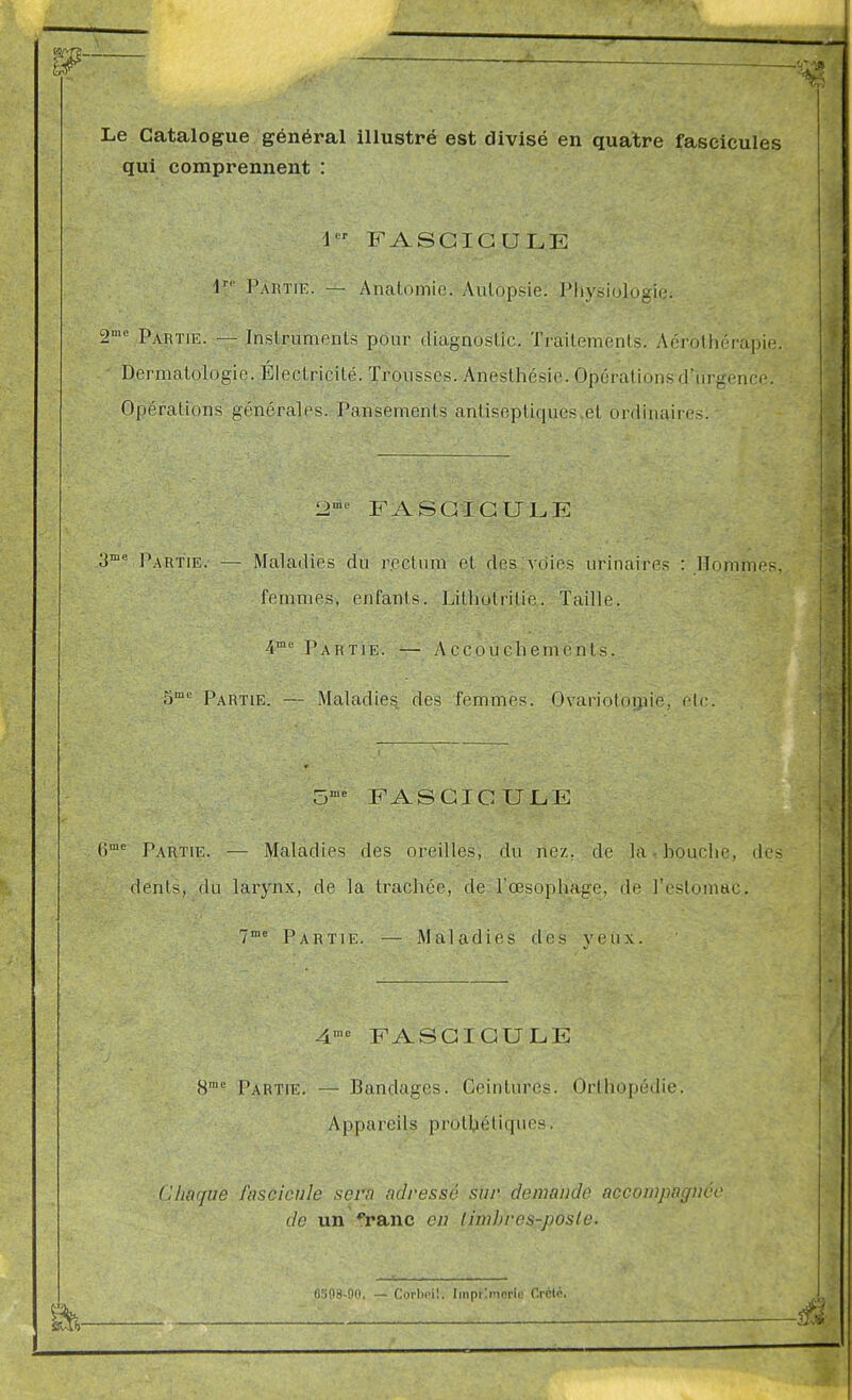 Le Catalogue général illustré est divisé en quatre fascicules qui comprennent : 1 FASCICULE V Partie. — Ancatomic. Aiilopsie. Physiologie. gme p^^j,T,jr _ Inslrumenls pour diagnoslic. Trailemenls. Aérolhérapie. Dermatologie. Élect ricité. Trousses. Anesthésie. Opérations d'urgence. Opérations générales. Pansements antiseptiques.et ordinaires. t2'^' FASCICULE 3me PARTIE. — Maladies du rectum et des voies urinaires : Hommes, femmes, enfants. Litliotrilie. Taille. i Partie. — .Accouchements. gme Partie. — Maladies des femmes. Ovariolnmie, etc. ^me FASCICULE gme Partie. — Maladies des oreilles, du nez. de la-bouche, des dents, du larynx, de la trachée, de l'œsophage, de l'estomac. 7°= Partie. — Maladies des veux. 4n,e FASCICULE 8^ Partie. — Bandages. Ceintures. Orthopédie. Appareils protljiéliqiies. Chaque fascicule sera adressé sur demande accompagnée de un fi-anc en limbves-posle. (i.')08-nn. — Corlu'il. Imprlmorle Créié.