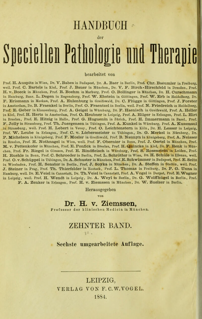 HANDBUCH der Speclellen Patbolop uil Therapie bearbeitet von Prof. H. Auspitz in Wien, Dr. V. Babes in Budapest, Dr. A. Baer in Berlin, Prof. Chr. Baeumler in Freiburg, weil. Prof. C. Bartels in Kiel, Prof. J. Bauer in München, Dr. V. F. Birch-Hirschfeld in Dresden, Prof. H. v. Boeck in München, Prof. R. Boehm in Marburg, Prof. O. Bollinger in München, Dr. H. Curschmann in Haniburg, Baur. L. Degen in Kegensburg, Prof. W. Ebstein in Göttingen, Prof. W. Erb in Heidelberg, Dr. F. Erismann in Moskau, Prof. A. Eulenburg in Greifswald, Dr. C. Flügge in Göttingen, Prof. J. Forster in Amsterdam, Dr. B. Fraenkel in Berlin, Trof. O. Fraentzel in Berlin, weil. Prof. N. Friedreicb in Heidelberg, Frof. E. Geber in Klauseliburg, Prof. A. Geigel in Würzburg, Dr. F. Haenisch in Greifswald, Prof. A. Heller in Kiel, Prof. H. Hertz in Amsterdam, Prof. O. Heubner in Leipzig, Prof. A. Hilger in Erlangen, Prof. L. Hirt in Breslau, Prof. E. Hitzig in Halle, Prof. G. Huguenin in Zürich, Prof. H. Immermann in Basel, Prof. F. Jolly in Strassburg, Prof. Th. Juergensen in Tübingen, Prof. A. Kunkel in Würzburg, Prof. A. Kussmaul in Strassburg, weil. Prof. H. Lebert in Vevey, Prof. O. Leichtenstern in Köln, Dr. E. Lesser in Leipzig, Prof. W. Leube in Erlangen, Prof. C. v. Liebermeister in Tübingen, Dr. G. Merkel in Nürnberg, Dr. F. Michelson in Königsberg, Prof. F. Mosler in Greifswald, Prof. B. Kaunyn in Königsberg, Prof. A. Weisser in Breslau, Prof. H. Nothnagel in Wien, weil. Prof. F. Obernier in Bonn, Prof. J. Oertel in München, Prof. M. v. Pettenkofer in München, Prof. E. Ponfick in Breslau, Prof. H. Q,uincke in Kiel, Dr. F. Renk in Mün- chen, Prof. Fr. Riegel in Giessen, Prof. E. Rindfleisch in Würzburg, Prof. S. Rosenstein in Leiden, Prof. H. Ruehle in Bonn, Prof. C. Sehroeder in Berlin, Prof. L. Schrötter in Wien, Dr. H. Schule in Ulenau, weil. Prof. O. v. Schüppel in Tübingen, Dr. A. Schuster in München, Prof.E. Schwimmer in Budapest, Prof. E. Seitz in Wiesbaden, Prof. H. Senator in Berlin, Prof. J. Soyka in München, Dr. A. Steffen in Stettin, weil. Prof. J. Steiner in Prag, Prof. Th. Thierfelder in Rostock, Prof. L. Thomas in Freiburg, Dr. P. G. Unna in Hamburg, weil. Dr. E.Veiel in Cannstatt, Dr. Th.Veiel in Cannstatt, Prof. A.Vogel in Dorpat, Prof. E.Wagner in Leipzig, weil. Prof. H. Wendt in Leipzig, Dr. A. Weyl in Berlin, Dr. G. Wolffhügel in Berlin, Prof. F. A. Zenker in Erlangen, Prof. H. v. Ziemssen in München, Dr. W. Zuelzer in Berlin. Herausgegeben Dr. H. v. Ziemssen, Professor der klinischen Medicin in München. ZEHNTER BAND. Sechste umgearbeitete Auflage. LEIPZIG, VERLAG VON F. C.W.VOGEL. 1884.