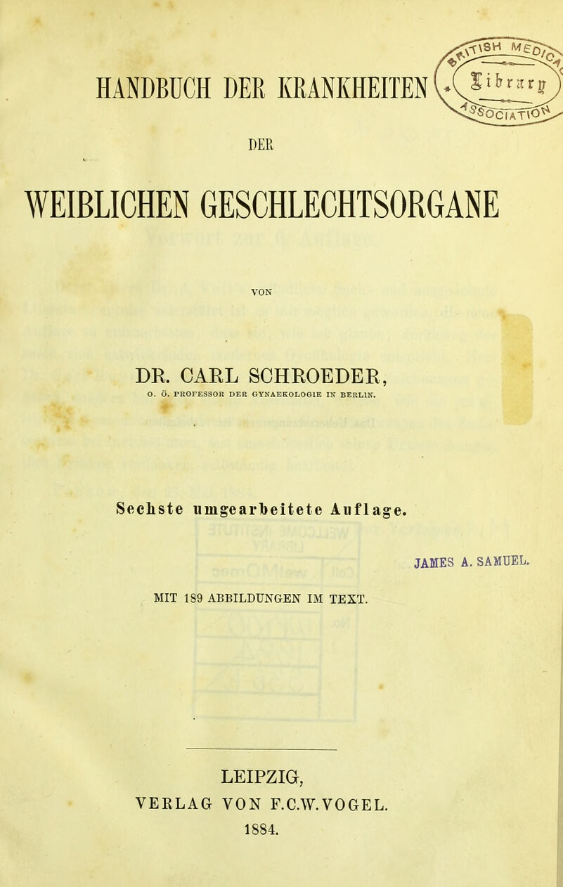 DER WEIßLICHEN GESCHLECHTSORGANE VON DR. CARL SCHROEDER, O. Ö. PROFESSOR DER GYN AEROLOGIE IN BERLIN. Sechste umgearbeitete Auflage. JAMES A. SAMUEL. MIT 189 ABBILDUNGEN IM TEXT. LEIPZIG, VERLAG VON F.C.W.VOGEL. 1884.