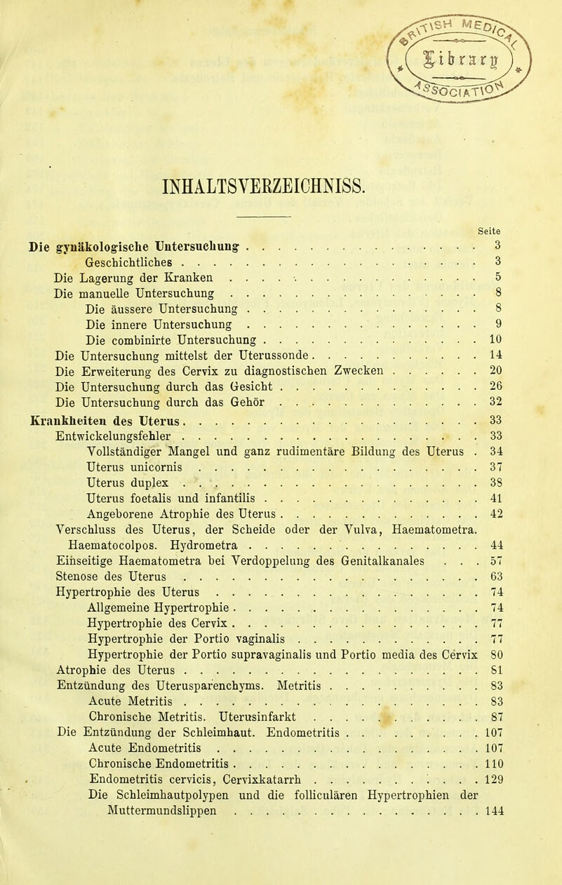 INHALTSVERZEICHNIS. Seite Die gynäkologische Untersuchung 3 Geschichtliches 3 Die Lagerung der Kranken 5 Die manuelle Untersuchung 8 Die äussere Untersuchung 8 Die innere Untersuchung 9 Die combinirte Untersuchung 10 Die Untersuchung mittelst der Uterussonde 14 Die Erweiterung des Cervix zu diagnostischen Zwecken 20 Die Untersuchung durch das Gesicht 26 Die Untersuchung durch das Gehör . 32 Krankheiten des Uterus 33 Entwickelungsfehler 33 Vollständiger Mangel und ganz rudimentäre Bildung des Uterus . 34 Uterus unicornis 37 Uterus duplex 38 Uterus foetalis und infantilis 41 Angeborene Atrophie des Uterus 42 Verschluss des Uterus, der Scheide oder der Vulva, Haematometra. Haematocolpos. Hydrometra ' 44 Einseitige Haematometra bei Verdoppelung des Genitalkanales ... 57 Stenose des Uterus 63 Hypertrophie des Uterus 74 Allgemeine Hypertrophie 74 Hypertrophie des Cervix 77 Hypertrophie der Portio vaginalis 77 Hypertrophie der Portio supravaginalis und Portio media des Cervix 80 Atrophie des Uterus 81 Entzündung des Uterusparenchyms. Metritis 83 Acute Metritis 83 Chronische Metritis. Uterusinfarkt 87 Die Entzündung der Schleimhaut. Endometritis 107 Acute Endometritis 107 Chronische Endometritis 110 Endometritis cervicis, Cervixkatarrh '. ... 129 Die Schleimhautpolypen und die folliculären Hypertrophien der Muttermundslippen 144