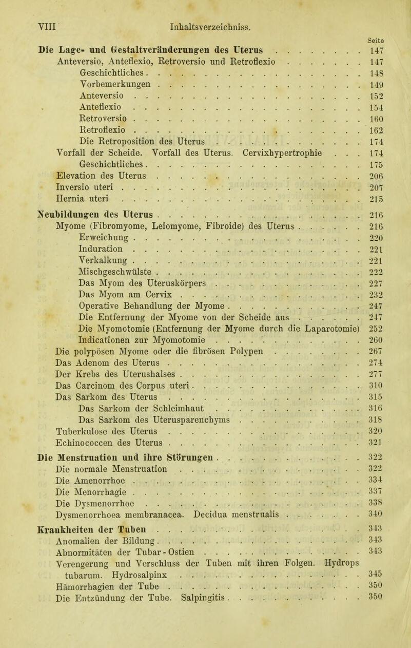 Seite Die Lage- und Gestaltveränderungen des Uterus 147 Anteversio, Anteflexio, Retroversio und Retroflexio 147 Geschichtliches 143 Vorbemerkungen 149 Anteversio 152 Anteflexio 154 Retroversio 160 Retroflexio 162 Die Retroposition des Uterus 174 Vorfall der Scheide. Vorfall des Uterus. Cervixhypertrophie . . . 174 Geschichtliches 175 Elevation des Uterus 206 Inversio uteri 207 Hernia uteri 215 Neubildungeu des Uterus 216 Myome (Fibromyome, Leiomyome, Fibroide) des Uterus 216 Erweichung 220 Induration 221 Verkalkung 221 Mischgeschwiilste 222 Das Myom des Uteruskörpers 227 Das Myom am Cervix 232 Operative Behandlung der Myome 247 Die Entfernung der Myome von der Scheide aus 247 Die Myomotomie (Entfernung der Myome durch die Laparotomie) 252 Indicationen zur Myomotomie . . . 260 Die polypösen Myome oder die fibrösen Polypen 267 Das Adenom des Uterus 274 Der Krebs des Uterushalses 277 Das Carcinom des Corpus uteri 310 Das Sarkom des Uterus 315 Das Sarkom der Schleimhaut 316 Das Sarkom des Uterusparenchyms 31S Tuberkulose des Uterus 320 Echinococcen des Uterus 321 Die Menstruation und ihre Störungen 322 Die normale Menstruation 322 Die Amenorrhoe 334 Die Menorrhagie 337 Die Dysmenorrhoe 33S Dysmenorrhoea membranacea. Decidua menstrualis 340 Krankheiten der Tuben 343 Anomalien der Bildung 343 Abnormitäten der Tubar-Ostien 343 Verengerung und Verschluss der Tuben mit ihren Folgen. Hydrops tubarum. Hydrosalpinx 345 Hämorrhagien der Tube 350 Die Entzündung der Tube. Salpingitis 350