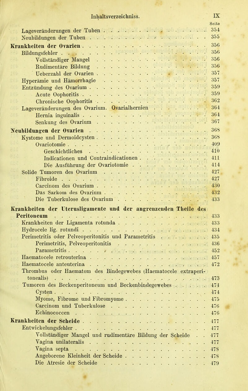 Seite Lageveränderungen der Tuben \ 354 Neubildungen der Tuben f 355 Krankheiten der Ovarien 356 Bildungsfehler 356 Vollständiger Mangel • 356 Rudimentäre Bildung 356 Ueberzahl der Ovarien 357 Hyperämie und Hämorrhagie . . . . . 357 Entzündung des Ovarium • 359 Acute Oophoritis 359 Chronische Oophoritis 362 Lageveränderungen des Ovarium. Ovarialhernien 364 Hernia inguinalis • 364 Senkung des Ovarium 367 Neubildungen der Ovarien 368 Kystome und Dermoidcysten 368 Ovariotomie 409 Geschichtliches 410 Indicationen und Contraindicationen . 411 Die Ausführung der Ovariotomie 414 Solide Tumoren des Ovarium 427 Fibroide ■..'.*. 427 Carcinom des Ovarium 430 Das Sarkom des Ovarium ' 432 Die Tuberkulose des Ovarium 433 Krankheiten der Uterusligamente und der angrenzenden Theile des Peritoneum 433 Krankheiten der Ligamenta rotunda 433 Hydrocele lig. rotundi 434 Perimetritis oder Pelveoperitonitis und Parametritis 435 Perimetritis, Pelveoperitonitis 436 Parametritis >.....' 452 Haematocele retrouterina 457 Haematocele anteuterina 472 Thrombus oder Haematom des Bindegewebes (Haematocele extraperi- tonealis) 473 Tumoren des Beckenperitone um und Beckenbindegewebes 474 Cysten 474 Myome, Fibrome und Fibromyome 475 Carcinom und Tuberkulose 476 Echinococcen 476 Krankheiten der Scheide - 477 Entwickelungsfehler 477 Vollständiger Mangel und rudimentäre Bildung der Scheide . . 477 Vagina unilateralis 477 Vagina septa 478 Angeborene Kleinheit der Scheide 478 Die Atresie der Scheide . 479