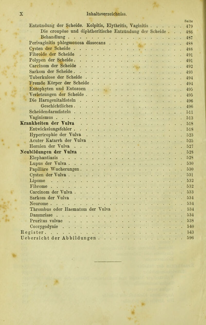 Seite Entzündung der Scheide. Kolpitis, Elythritis, Vaginitis 479 Die croupöse und diphtherische Entzündung der Scheide . . . 4S6 Behandlung 4$7 Perivaginitis phlegmonosa dissecans 4S8 Cysten der Scheide 4S3 Fibroide der Scheide 491 Polypen der Scheide 491 Carcinom der Scheide 492 Sarkom der Scheide 493 Tuberkulose der Scheide 494 Fremde Körper der Scheide 494 Entophyten und Entozoen 495 Verletzungen der Scheide 495 Die Harngenitalfisteln 496 Geschichtliches 496 Scheidendarmfisteln 511 Vaginismus 513 Krankheiten der Vulva 518 Entwickelungsfehler 518 Hypertrophie der Vulva 523 Acuter Katarrh der Vulva 525 Hernien der Vulva 527 Neubildungen der Vulva 528 Elephantiasis 528 Lupus der Vulva 53U Papilläre Wucherungen 530 Cysten der Vulva 531 Lipome 532 Fibrome 532 Carcinom der Vulva 533 Sarkom der Vulva 534 Neurome 534 Thrombus oder Haematom der Vulva 534 Dammrisse 534 Pruritus vulvae 538 Coccygodynie 540 Register 543 Uebersicht der Abbildungen 596