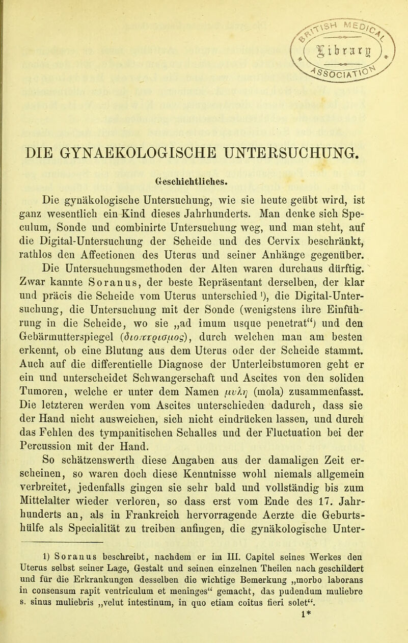 DIE GYNAEKOLOGISOHE UNTERSUCHUNG. Geschichtliches. Die gynäkologische Untersuchung, wie sie heute geübt wird, ist ganz wesentlich ein Kind dieses Jahrhunderts. Man denke sich Spe- culum, Sonde und combinirte Untersuchung weg, und man steht, auf die Digital-Untersuchung der Scheide und des Cervix beschränkt, rathlos den Affectionen des Uteras und seiner Anhänge gegenüber. Die Untersuchungsmethoden der Alten waren durchaus dürftig. Zwar kannte Soranus, der beste Repräsentant derselben, der klar und präcis die Scheide vom Uterus unterschied'), die Digital-Unter- suchung, die Untersuchung mit der Sonde (wenigstens ihre Einfüh- rung in die Scheide, wo sie „ad imum usque penetrat) und den Gebärmutterspiegel (öio/tTgiafiog), durch welchen man am besten erkennt, ob eine Blutung aus dem Uterus oder der Scheide stammt. Auch auf die differentielle Diagnose der Unterleibstumoren geht er ein und unterscheidet Schwangerschaft und Ascites von den soliden Tumoren, welche er unter dem Namen [ivlrj (mola) zusammenfasse Die letzteren werden vom Ascites unterschieden dadurch, dass sie der Hand nicht ausweichen, sich nicht eindrücken lassen, und durch das Fehlen des tympanitischen Schalles und der Fluctuation bei der Percussion mit der Hand. So schätzenswerth diese Angaben aus der damaligen Zeit er- scheinen, so waren doch diese Kenntnisse wohl niemals allgemein verbreitet, jedenfalls gingen sie sehr bald und vollständig bis zum Mittelalter wieder verloren, so dass erst vom Ende des 17. Jahr- hunderts an, als in Frankreich hervorragende Aerzte die Geburts- hülfe als Specialität zu treiben anfingen, die gynäkologische Unter- 1) Soraaus beschreibt, nachdem er im III. Capitel seines Werkes den Uterus selbst seiner Lage, Gestalt und seinen einzelnen Theilen nach geschildert und für die Erkrankungen desselben die wichtige Bemerkung „morbo laborans in consensum rapit ventriculum et meninges gemacht, das pudendum muliebre s. sinus muliebris „velut intestinum, in quo etiam coitus fieri solet.