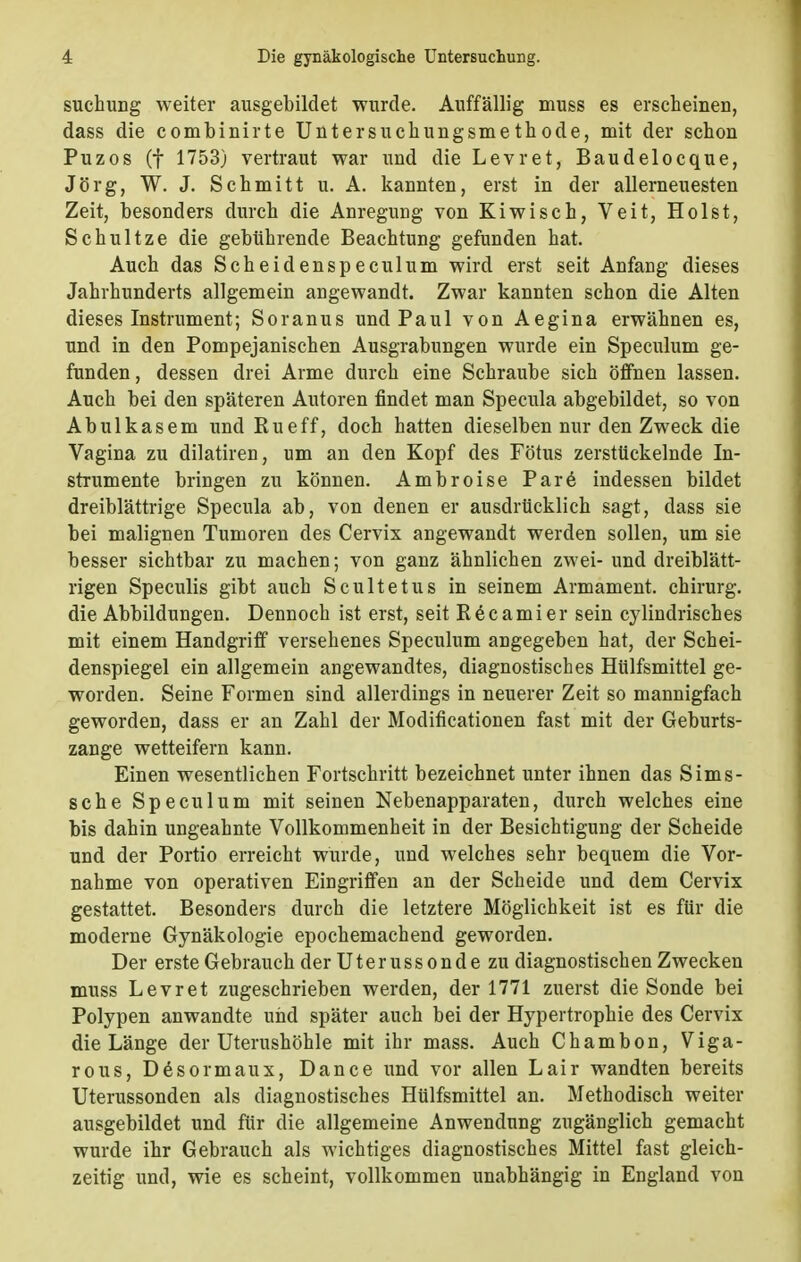 suchung weiter ausgebildet wurde. Auffällig muss es erscheinen, dass die combinirte Untersuchungsmethode, mit der schon Puzos (f 1753) vertraut war und die Levret, Baudelocque, Jörg, W. J. Schmitt u. A. kannten, erst in der allerneuesten Zeit, besonders durch die Anregung von Kiwisch, Veit, Holst, Schultze die gebührende Beachtung gefunden hat. Auch das Scheidenspeculum wird erst seit Anfang dieses Jahrhunderts allgemein angewandt. Zwar kannten schon die Alten dieses Instrument; Soranus und Paul von Aegina erwähnen es, und in den Pompejanischen Ausgrabungen wurde ein Speculum ge- funden , dessen drei Arme durch eine Schraube sich öffnen lassen. Auch bei den späteren Autoren findet man Specula abgebildet, so von Abulkasem und Kueff, doch hatten dieselben nur den Zweck die Vagina zu dilatiren, um an den Kopf des Fötus zerstückelnde In- strumente bringen zu können. Ambroise Pare indessen bildet dreiblättrige Specula ab, von denen er ausdrücklich sagt, dass sie bei malignen Tumoren des Cervix angewandt werden sollen, um sie besser sichtbar zu machen; von ganz ähnlichen zwei- und dreiblätt- rigen Speculis gibt auch Scultetus in seinem Armament. chirurg. die Abbildungen. Dennoch ist erst, seit Röcamier sein cylindrisches mit einem Handgriff versehenes Speculum angegeben hat, der Schei- denspiegel ein allgemein angewandtes, diagnostisches Hülfsmittel ge- worden. Seine Formen sind allerdings in neuerer Zeit so mannigfach geworden, dass er an Zahl der Modificationen fast mit der Geburts- zange wetteifern kann. Einen wesentlichen Fortschritt bezeichnet unter ihnen das Sims- sche Speculum mit seinen Nebenapparaten, durch welches eine bis dahin ungeahnte Vollkommenheit in der Besichtigung der Scheide und der Portio erreicht wurde, und welches sehr bequem die Vor- nahme von operativen Eingriffen an der Scheide und dem Cervix gestattet. Besonders durch die letztere Möglichkeit ist es für die moderne Gynäkologie epochemachend geworden. Der erste Gebrauch der Uterussonde zu diagnostischen Zwecken muss Levret zugeschrieben werden, der 1771 zuerst die Sonde bei Polypen anwandte und später auch bei der Hypertrophie des Cervix die Länge der Uterushöhle mit ihr mass. Auch Chambon, Viga- rous, D6sormaux, Dance und vor allen Lair wandten bereits Uterussonden als diagnostisches Hülfsmittel an. Methodisch weiter ausgebildet und für die allgemeine Anwendung zugänglich gemacht wurde ihr Gebrauch als wichtiges diagnostisches Mittel fast gleich- zeitig und, wie es scheint, vollkommen unabhängig in England von