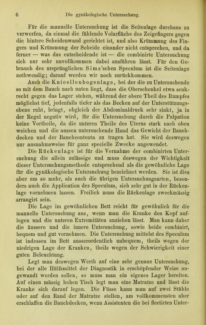 Für die manuelle Untersuchung ist die Seitenlage durchaus zu verwerfen, da einmal die fühlende Volarfläche des Zeigefingers gegen die hintere Scheidenwand gerichtet ist, und also Krümmung des Fin- gers und Krümmung der Scheide einander nicht entsprechen, und da ferner — was das entscheidende ist — die combinirte Untersuchung sich nur sehr unvollkommen dabei ausführen lässt. Für den Ge- brauch des ursprünglichen Sims'schen Speculum ist die Seitenlage nothwendig; darauf werden wir noch zurückkommen. Auch die Knieellenbogenlage, bei der die zu Untersuchende so mit dem Bauch nach unten liegt, dass die Oberschenkel etwa senk- recht gegen das Lager stehen, während der obere Theil des Eumpfes möglichst tief, jedenfalls tiefer als das Becken auf der Unterstützungs- ebene ruht, bringt, obgleich der Abdominaldruck sehr sinkt, ja in der Regel negativ wird, für die Untersuchung durch die Palpation keine Vortheile, da die unteren Theile des Uterus stark nach oben weichen und die aussen untersuchende Hand das Gewicht der Bauch- decken und der Bauchcontenta zu tragen hat. Sie wird deswegen nur ausnahmsweise für ganz specielle Zwecke angewendet. Die Rückenlage ist für die Vornahme der combinirten Unter- suchung die allein zulässige und muss deswegen der Wichtigkeit dieser Untersuchungsmethode entsprechend als die gewöhnliche Lage für die gynäkologische Untersuchung bezeichnet werden. Sie ist dies aber um so mehr, als auch die übrigen Untersuchungsarten, beson- ders auch die Application des Speculum, sich sehr gut in der Rücken- lage vornehmen lassen. Freilich muss die Rückenlage zweckmässig arrangirt sein. Die Lage im gewöhnlichen Bett reicht für gewöhnlich für die manuelle Untersuchung aus, wenn man die Kranke den Kopf auf- legen und die unteren Extremitäten anziehen lässt. Man kann daher die äussere und die innere Untersuchung, sowie beide combinirt, bequem und gut vornehmen. Die Untersuchung mittelst des Speculum ist indessen im Bett ausserordentlich unbequem, theils wegen der niedrigen Lage der Kranken, theils wegen der Schwierigkeit einer guten Beleuchtung. Legt man deswegen Werth auf eine sehr genaue Untersuchung, bei der alle Hülfsmittel der Diagnostik in erschöpfender Weise an- gewandt werden sollen, so muss man ein eigenes Lager bereiten. Auf einen mässig hohen Tisch legt man eine Matratze und lässt die Kranke sich darauf legen. Die Füsse kann man auf zwei Stühle oder auf den Rand der Matratze stellen, am vollkommensten aber erschlaffen die Bauchdecken, wenn Assistenten die bei flectirten Unter-