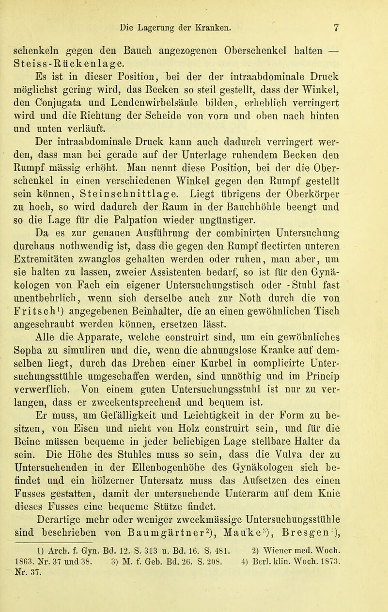schenkein gegen den Bauch angezogenen Oberschenkel halten — Steiss-Rückenlage. Es ist in dieser Position, bei der der intraabdominale Druck möglichst gering wird, das Becken so steil gestellt, dass der Winkel, den Conjugata und Lendenwirbelsäule bilden, erheblich verringert wird und die Richtung der Scheide von vorn und oben nach hinten und unten verläuft. Der intraabdominale Druck kann auch dadurch verringert wer- den, dass man bei gerade auf der Unterlage ruhendem Becken den Rumpf massig erhöht. Man nennt diese Position, bei der die Ober- schenkel in einen verschiedenen Winkel gegen den Rumpf gestellt sein können, Steinschnittlage. Liegt übrigens der Oberkörper zu hoch, so wird dadurch der Raum in der Bauchhöhle beengt und so die Lage für die Palpation wieder ungünstiger. Da es zur genauen Ausführung der combinirten Untersuchung durchaus nothwendig ist, dass die gegen den Rumpf flectirten unteren Extremitäten zwanglos gehalten werden oder ruhen, man aber, um sie halten zu lassen, zweier Assistenten bedarf, so ist für den Gynä- kologen von Fach ein eigener Untersuchungstisch oder -Stuhl fast unentbehrlich, wenn sich derselbe auch zur Noth durch die von Fritsch1) angegebenen Beinhalter, die an einen gewöhnlichen Tisch angeschraubt werden können, ersetzen lässt. Alle die Apparate, welche construirt sind, um ein gewöhnliches Sopha zu simuliren und die, wenn die ahnungslose Kranke auf dem- selben liegt, durch das Drehen einer Kurbel in complicirte Unter- suchungsstühle umgeschaffen werden, sind unnöthig und im Princip verwerflich. Von einem guten Untersuchungsstuhl ist nur zu ver- langen, dass er zweckentsprechend und bequem ist. Er muss, um Gefälligkeit und Leichtigkeit in der Form zu be- sitzen, von Eisen und nicht von Holz construirt sein, und für die Beine müssen bequeme in jeder beliebigen Lage stellbare Halter da sein. Die Höhe des Stuhles muss so sein, dass die Vulva der zu Untersuchenden in der Ellenbogenhöhe des Gynäkologen sich be- findet und ein hölzerner Untersatz muss das Aufsetzen des einen Fusses gestatten, damit der untersuchende Unterarm auf dem Knie dieses Fusses eine bequeme Stütze findet. Derartige mehr oder weniger zweckmässige Untersuchungsstühle sind beschrieben von Baumgärtner2), Maüke:f), BresgenJ), 1) Arch. f. Gyn. Bd. 12. S. 313 u. Bd. 16. S. 481. 2) Wiener med.Wocb. 1863. Nr. 37 und 38. 3) M. f. Geb. Bd. 26. S. 208. 4) Berl. klin. Woch. 1873. Nr. 37.